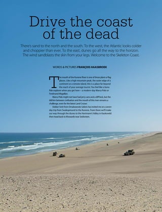 10 Namibia 2017
4X4 SKELETON COAST & KAOKOVELD
Drive the coast
of the dead
There’s sand to the north and the south. To the west, the Atlantic looks colder
and choppier than ever. To the east, dunes go all the way to the horizon.
The wind sandblasts the skin from your legs. Welcome to the Skeleton Coast.
WORDS & PICTURES FRANÇOIS HAASBROEK
T
he mouth of the Kunene River is one of those plant-a-flag
places. Like a high mountain peak, the outer edge of a
continent or a remote island, this is a place far beyond
the reach of your average tourist. You feel like a bona
fide explorer when you get here – a modern-day Marco Polo or
Ferdinand Magellan.
Marco Polo might not have had jerry cans and a diff lock, but the
660 km between civilisation and the mouth of this river remains a
challenge, even for the latest Land Cruiser.
Dekker Smit from Omalweendo Safaris has invited me on a seven-
day trip from Swakopmund to the Kunene. From there we’ll make
our way through the dunes to the Hartmann’s Valley in Kaokoveld
then head back to Khowarib near Sesfontein.
 