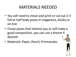 MATERIALS NEEDED
• You will need to chose and print or cut out 2-3
full or half body poses in magazines, books or
on-line
• Chose poses that interest you or will make a
good composition, you can use a theme if
desired
• Materials: Paper, Pencil, Prismacolor,
 