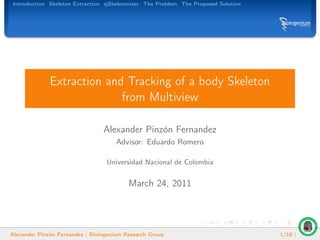 Introduction Skeleton Extraction sjSkeletonizer The Problem The Proposed Solution




              Extraction and Tracking of a body Skeleton
                            from Multiview

                                 Alexander Pinzón Fernandez
                                     Advisor: Eduardo Romero

                                  Universidad Nacional de Colombia


                                          March 24, 2011




Alexander Pinzón Fernandez | Bioingenium Research Group                              1/18 |
 