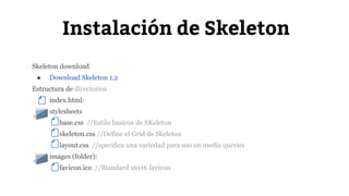 Instalación de Skeleton 
Skeleton download 
● Download Skeleton 1.2 
Estructura de directorios 
index.html: 
● stylesheets 
base.css //Estilo basicos de SKeleton 
skeleton.css //Define el Grid de Skeleton 
layout.css //specifica una variedad para uso en media queries 
● images (folder): 
favicon.ico //Standard 16x16 favicon 
 