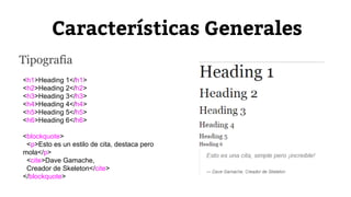 Características Generales 
Tipografia 
<h1>Heading 1</h1> 
<h2>Heading 2</h2> 
<h3>Heading 3</h3> 
<h4>Heading 4</h4> 
<h5>Heading 5</h5> 
<h6>Heading 6</h6> 
<blockquote> 
<p>Esto es un estilo de cita, destaca pero 
mola</p> 
<cite>Dave Gamache, 
Creador de Skeleton</cite> 
</blockquote> 
 