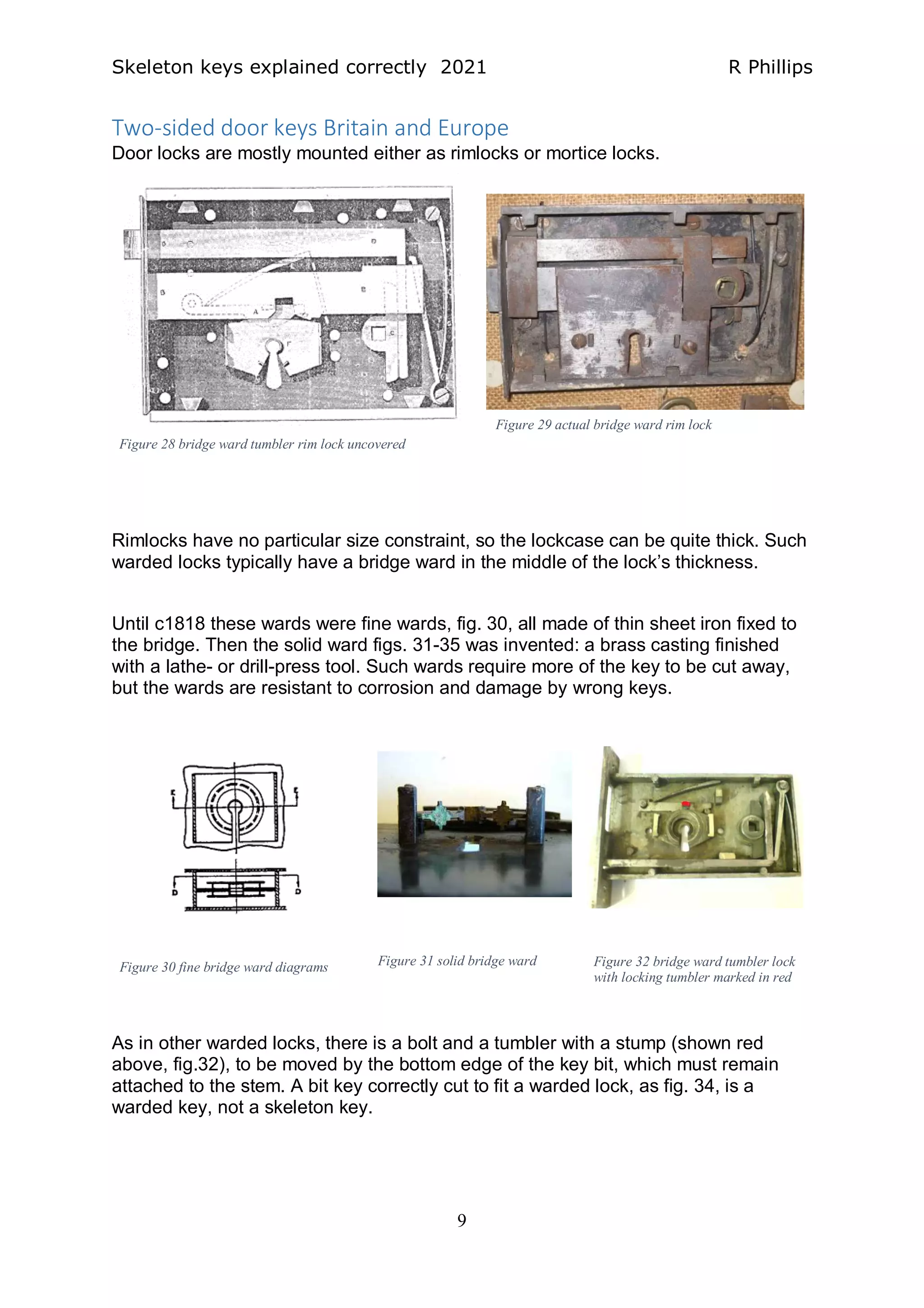 Skeleton keys explained correctly 2021 R Phillips
9
Two-sided door keys Britain and Europe
Door locks are mostly mounted either as rimlocks or mortice locks.
Rimlocks have no particular size constraint, so the lockcase can be quite thick. Such
warded locks typically have a bridge ward in the middle of the lock’s thickness.
Until c1818 these wards were fine wards, fig. 30, all made of thin sheet iron fixed to
the bridge. Then the solid ward figs. 31-35 was invented: a brass casting finished
with a lathe- or drill-press tool. Such wards require more of the key to be cut away,
but the wards are resistant to corrosion and damage by wrong keys.
As in other warded locks, there is a bolt and a tumbler with a stump (shown red
above, fig.32), to be moved by the bottom edge of the key bit, which must remain
attached to the stem. A bit key correctly cut to fit a warded lock, as fig. 34, is a
warded key, not a skeleton key.
Figure 28 bridge ward tumbler rim lock uncovered
Figure 29 actual bridge ward rim lock
Figure 32 bridge ward tumbler lock
with locking tumbler marked in red
Figure 30 fine bridge ward diagrams Figure 31 solid bridge ward
 