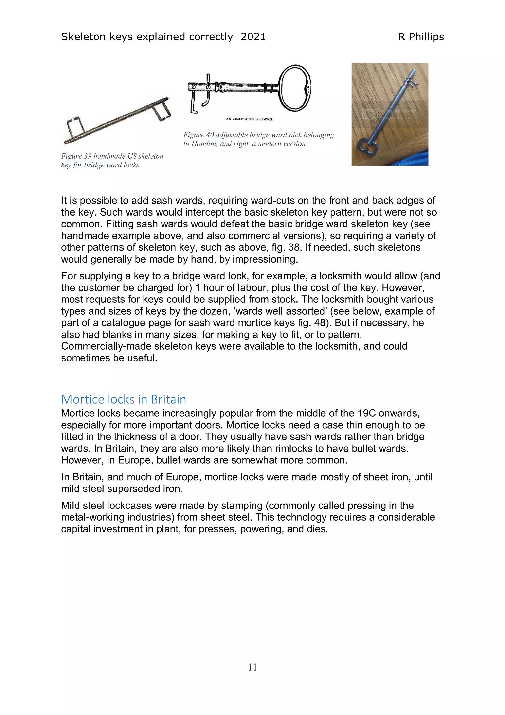 Skeleton keys explained correctly 2021 R Phillips
11
It is possible to add sash wards, requiring ward-cuts on the front and back edges of
the key. Such wards would intercept the basic skeleton key pattern, but were not so
common. Fitting sash wards would defeat the basic bridge ward skeleton key (see
handmade example above, and also commercial versions), so requiring a variety of
other patterns of skeleton key, such as above, fig. 38. If needed, such skeletons
would generally be made by hand, by impressioning.
For supplying a key to a bridge ward lock, for example, a locksmith would allow (and
the customer be charged for) 1 hour of labour, plus the cost of the key. However,
most requests for keys could be supplied from stock. The locksmith bought various
types and sizes of keys by the dozen, ‘wards well assorted’ (see below, example of
part of a catalogue page for sash ward mortice keys fig. 48). But if necessary, he
also had blanks in many sizes, for making a key to fit, or to pattern.
Commercially-made skeleton keys were available to the locksmith, and could
sometimes be useful.
Mortice locks in Britain
Mortice locks became increasingly popular from the middle of the 19C onwards,
especially for more important doors. Mortice locks need a case thin enough to be
fitted in the thickness of a door. They usually have sash wards rather than bridge
wards. In Britain, they are also more likely than rimlocks to have bullet wards.
However, in Europe, bullet wards are somewhat more common.
In Britain, and much of Europe, mortice locks were made mostly of sheet iron, until
mild steel superseded iron.
Mild steel lockcases were made by stamping (commonly called pressing in the
metal-working industries) from sheet steel. This technology requires a considerable
capital investment in plant, for presses, powering, and dies.
Figure 39 handmade US skeleton
key for bridge ward locks
Figure 40 adjustable bridge ward pick belonging
to Houdini, and right, a modern version
 