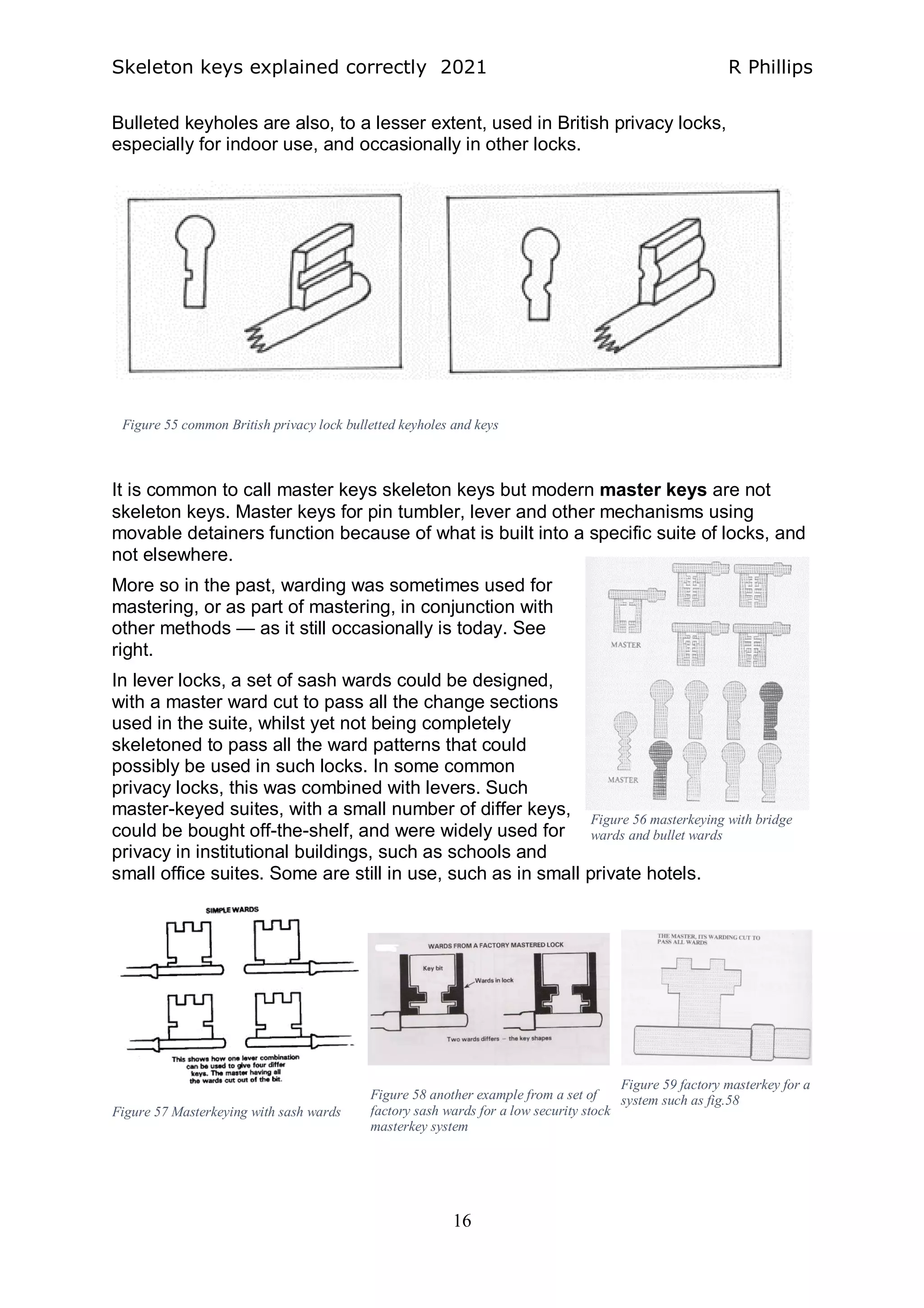 Skeleton keys explained correctly 2021 R Phillips
16
Bulleted keyholes are also, to a lesser extent, used in British privacy locks,
especially for indoor use, and occasionally in other locks.
It is common to call master keys skeleton keys but modern master keys are not
skeleton keys. Master keys for pin tumbler, lever and other mechanisms using
movable detainers function because of what is built into a specific suite of locks, and
not elsewhere.
More so in the past, warding was sometimes used for
mastering, or as part of mastering, in conjunction with
other methods — as it still occasionally is today. See
right.
In lever locks, a set of sash wards could be designed,
with a master ward cut to pass all the change sections
used in the suite, whilst yet not being completely
skeletoned to pass all the ward patterns that could
possibly be used in such locks. In some common
privacy locks, this was combined with levers. Such
master-keyed suites, with a small number of differ keys,
could be bought off-the-shelf, and were widely used for
privacy in institutional buildings, such as schools and
small office suites. Some are still in use, such as in small private hotels.
Figure 55 common British privacy lock bulletted keyholes and keys
Figure 56 masterkeying with bridge
wards and bullet wards
Figure 57 Masterkeying with sash wards
Figure 58 another example from a set of
factory sash wards for a low security stock
masterkey system
Figure 59 factory masterkey for a
system such as fig.58
 