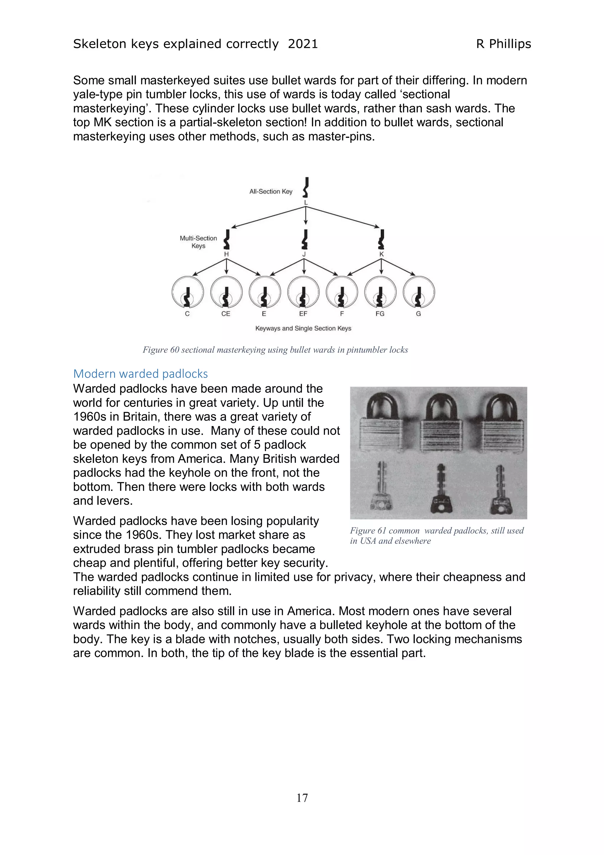 Skeleton keys explained correctly 2021 R Phillips
17
Some small masterkeyed suites use bullet wards for part of their differing. In modern
yale-type pin tumbler locks, this use of wards is today called ‘sectional
masterkeying’. These cylinder locks use bullet wards, rather than sash wards. The
top MK section is a partial-skeleton section! In addition to bullet wards, sectional
masterkeying uses other methods, such as master-pins.
Modern warded padlocks
Warded padlocks have been made around the
world for centuries in great variety. Up until the
1960s in Britain, there was a great variety of
warded padlocks in use. Many of these could not
be opened by the common set of 5 padlock
skeleton keys from America. Many British warded
padlocks had the keyhole on the front, not the
bottom. Then there were locks with both wards
and levers.
Warded padlocks have been losing popularity
since the 1960s. They lost market share as
extruded brass pin tumbler padlocks became
cheap and plentiful, offering better key security.
The warded padlocks continue in limited use for privacy, where their cheapness and
reliability still commend them.
Warded padlocks are also still in use in America. Most modern ones have several
wards within the body, and commonly have a bulleted keyhole at the bottom of the
body. The key is a blade with notches, usually both sides. Two locking mechanisms
are common. In both, the tip of the key blade is the essential part.
Figure 60 sectional masterkeying using bullet wards in pintumbler locks
Figure 61 common warded padlocks, still used
in USA and elsewhere
 