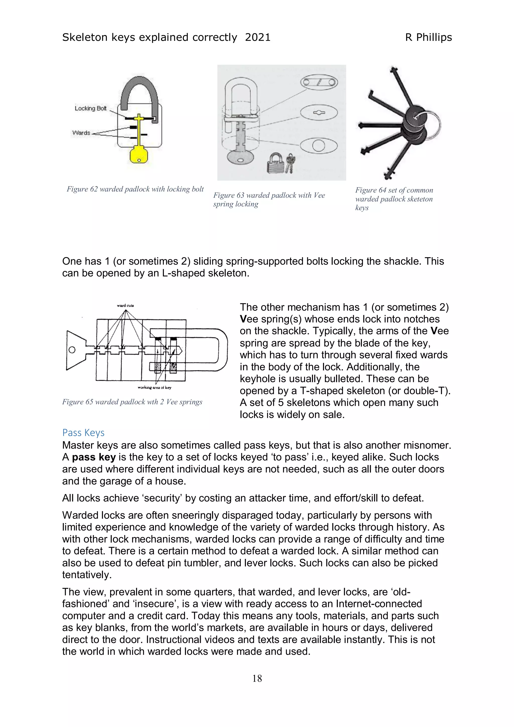Skeleton keys explained correctly 2021 R Phillips
18
One has 1 (or sometimes 2) sliding spring-supported bolts locking the shackle. This
can be opened by an L-shaped skeleton.
The other mechanism has 1 (or sometimes 2)
Vee spring(s) whose ends lock into notches
on the shackle. Typically, the arms of the Vee
spring are spread by the blade of the key,
which has to turn through several fixed wards
in the body of the lock. Additionally, the
keyhole is usually bulleted. These can be
opened by a T-shaped skeleton (or double-T).
A set of 5 skeletons which open many such
locks is widely on sale.
Pass Keys
Master keys are also sometimes called pass keys, but that is also another misnomer.
A pass key is the key to a set of locks keyed ‘to pass’ i.e., keyed alike. Such locks
are used where different individual keys are not needed, such as all the outer doors
and the garage of a house.
All locks achieve ‘security’ by costing an attacker time, and effort/skill to defeat.
Warded locks are often sneeringly disparaged today, particularly by persons with
limited experience and knowledge of the variety of warded locks through history. As
with other lock mechanisms, warded locks can provide a range of difficulty and time
to defeat. There is a certain method to defeat a warded lock. A similar method can
also be used to defeat pin tumbler, and lever locks. Such locks can also be picked
tentatively.
The view, prevalent in some quarters, that warded, and lever locks, are ‘old-
fashioned’ and ‘insecure’, is a view with ready access to an Internet-connected
computer and a credit card. Today this means any tools, materials, and parts such
as key blanks, from the world’s markets, are available in hours or days, delivered
direct to the door. Instructional videos and texts are available instantly. This is not
the world in which warded locks were made and used.
Figure 62 warded padlock with locking bolt
Figure 63 warded padlock with Vee
spring locking
Figure 64 set of common
warded padlock sketeton
keys
Figure 65 warded padlock wth 2 Vee springs
 