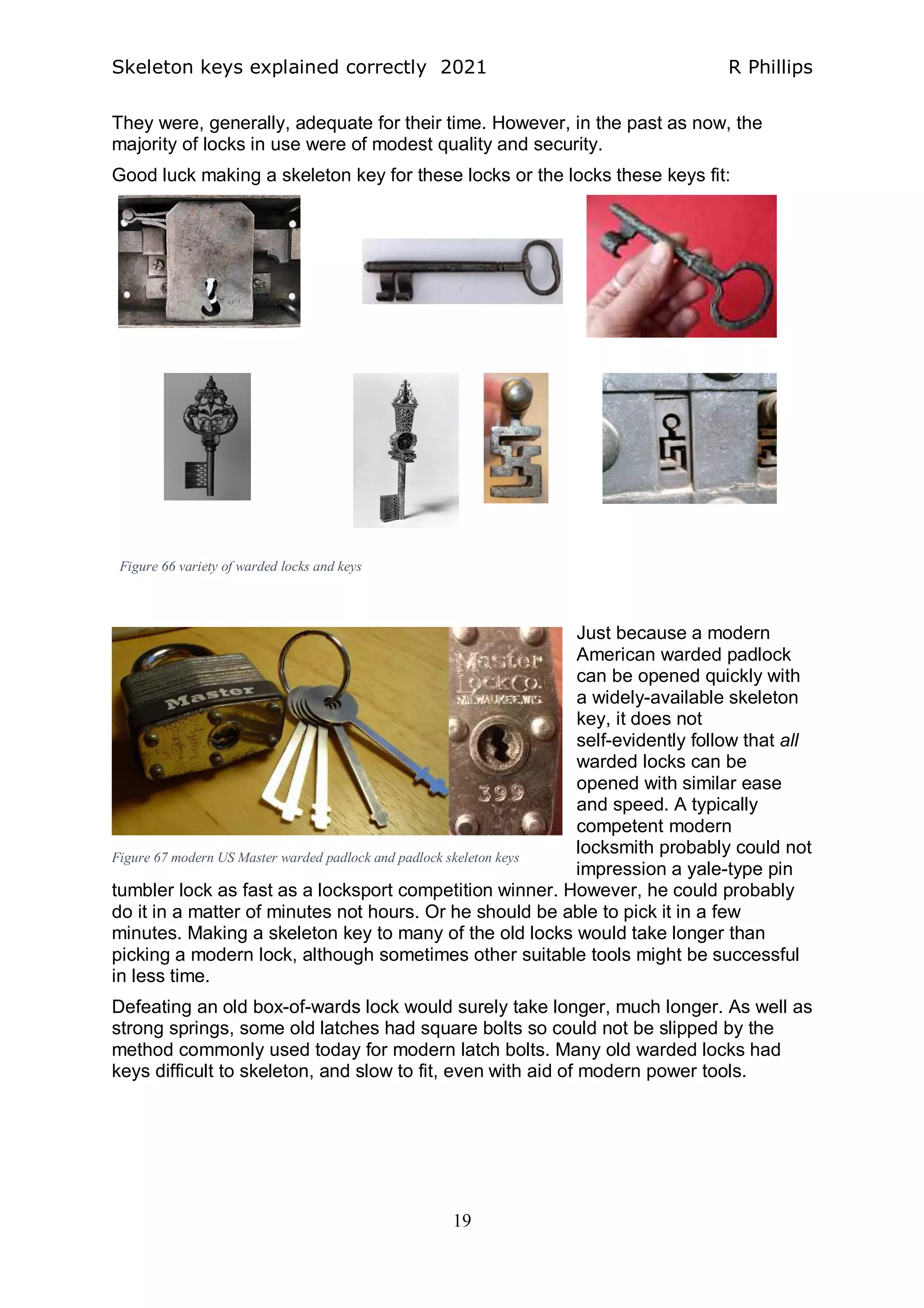Skeleton keys explained correctly 2021 R Phillips
19
They were, generally, adequate for their time. However, in the past as now, the
majority of locks in use were of modest quality and security.
Good luck making a skeleton key for these locks or the locks these keys fit:
Just because a modern
American warded padlock
can be opened quickly with
a widely-available skeleton
key, it does not
self-evidently follow that all
warded locks can be
opened with similar ease
and speed. A typically
competent modern
locksmith probably could not
impression a yale-type pin
tumbler lock as fast as a locksport competition winner. However, he could probably
do it in a matter of minutes not hours. Or he should be able to pick it in a few
minutes. Making a skeleton key to many of the old locks would take longer than
picking a modern lock, although sometimes other suitable tools might be successful
in less time.
Defeating an old box-of-wards lock would surely take longer, much longer. As well as
strong springs, some old latches had square bolts so could not be slipped by the
method commonly used today for modern latch bolts. Many old warded locks had
keys difficult to skeleton, and slow to fit, even with aid of modern power tools.
Figure 66 variety of warded locks and keys
Figure 67 modern US Master warded padlock and padlock skeleton keys
 