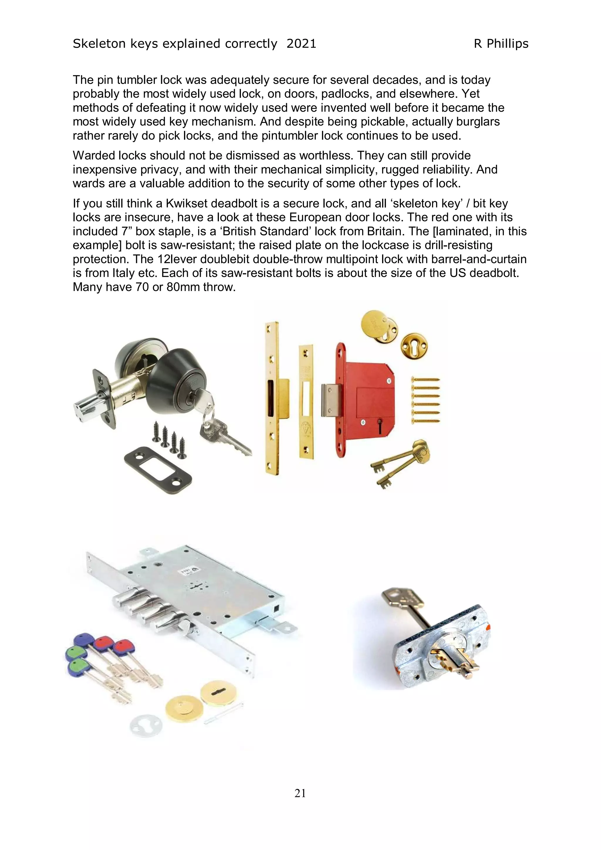 Skeleton keys explained correctly 2021 R Phillips
21
The pin tumbler lock was adequately secure for several decades, and is today
probably the most widely used lock, on doors, padlocks, and elsewhere. Yet
methods of defeating it now widely used were invented well before it became the
most widely used key mechanism. And despite being pickable, actually burglars
rather rarely do pick locks, and the pintumbler lock continues to be used.
Warded locks should not be dismissed as worthless. They can still provide
inexpensive privacy, and with their mechanical simplicity, rugged reliability. And
wards are a valuable addition to the security of some other types of lock.
If you still think a Kwikset deadbolt is a secure lock, and all ‘skeleton key’ / bit key
locks are insecure, have a look at these European door locks. The red one with its
included 7” box staple, is a ‘British Standard’ lock from Britain. The [laminated, in this
example] bolt is saw-resistant; the raised plate on the lockcase is drill-resisting
protection. The 12lever doublebit double-throw multipoint lock with barrel-and-curtain
is from Italy etc. Each of its saw-resistant bolts is about the size of the US deadbolt.
Many have 70 or 80mm throw.
 