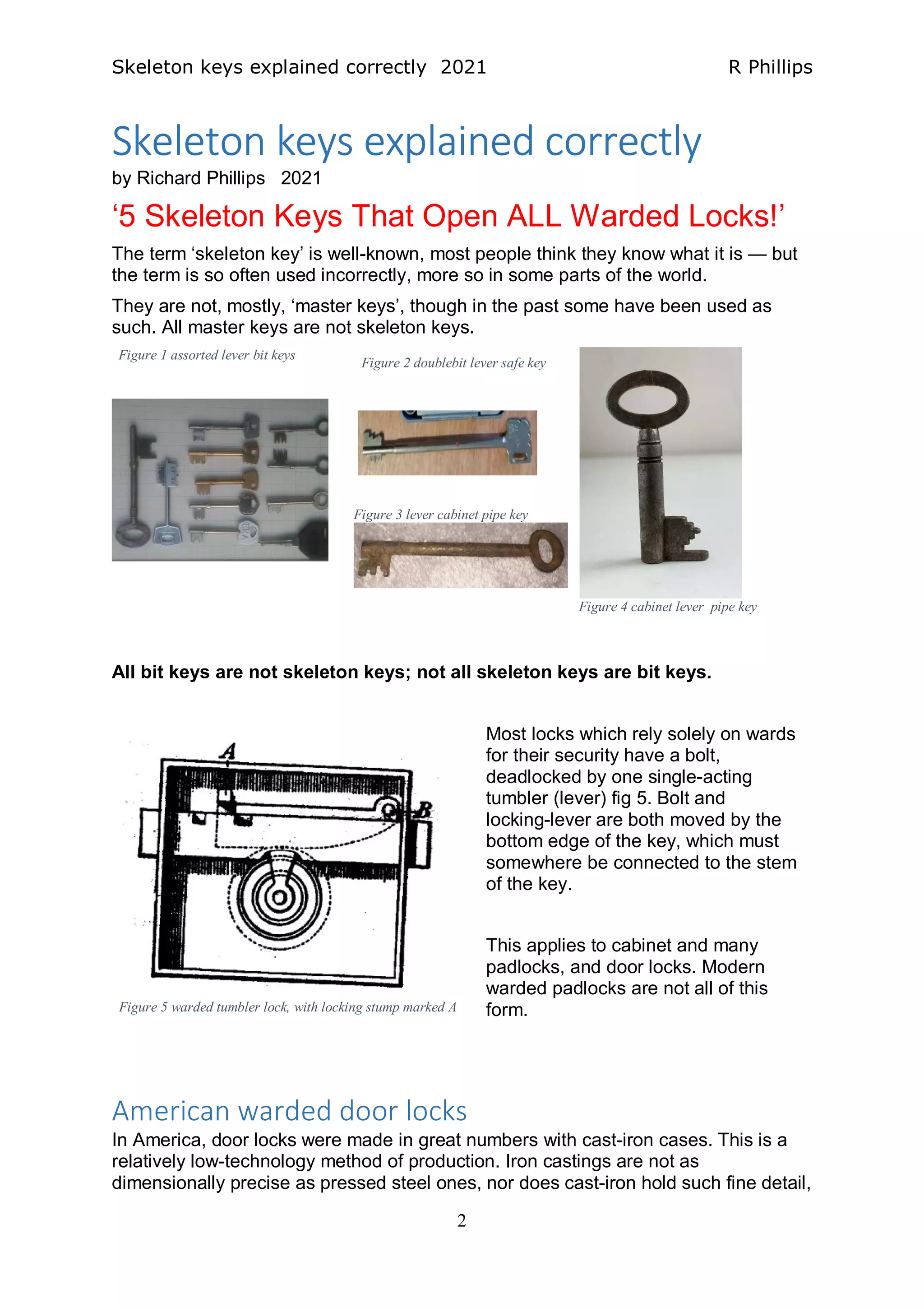 Skeleton keys explained correctly 2021 R Phillips
2
Skeleton keys explained correctly
by Richard Phillips 2021
‘5 Skeleton Keys That Open ALL Warded Locks!’
The term ‘skeleton key’ is well-known, most people think they know what it is — but
the term is so often used incorrectly, more so in some parts of the world.
They are not, mostly, ‘master keys’, though in the past some have been used as
such. All master keys are not skeleton keys.
Figure 3 lever cabinet pipe key
All bit keys are not skeleton keys; not all skeleton keys are bit keys.
Most locks which rely solely on wards
for their security have a bolt,
deadlocked by one single-acting
tumbler (lever) fig 5. Bolt and
locking-lever are both moved by the
bottom edge of the key, which must
somewhere be connected to the stem
of the key.
This applies to cabinet and many
padlocks, and door locks. Modern
warded padlocks are not all of this
form.
American warded door locks
In America, door locks were made in great numbers with cast-iron cases. This is a
relatively low-technology method of production. Iron castings are not as
dimensionally precise as pressed steel ones, nor does cast-iron hold such fine detail,
Figure 4 cabinet lever pipe key
Figure 1 assorted lever bit keys
Figure 2 doublebit lever safe key
Figure 5 warded tumbler lock, with locking stump marked A
 