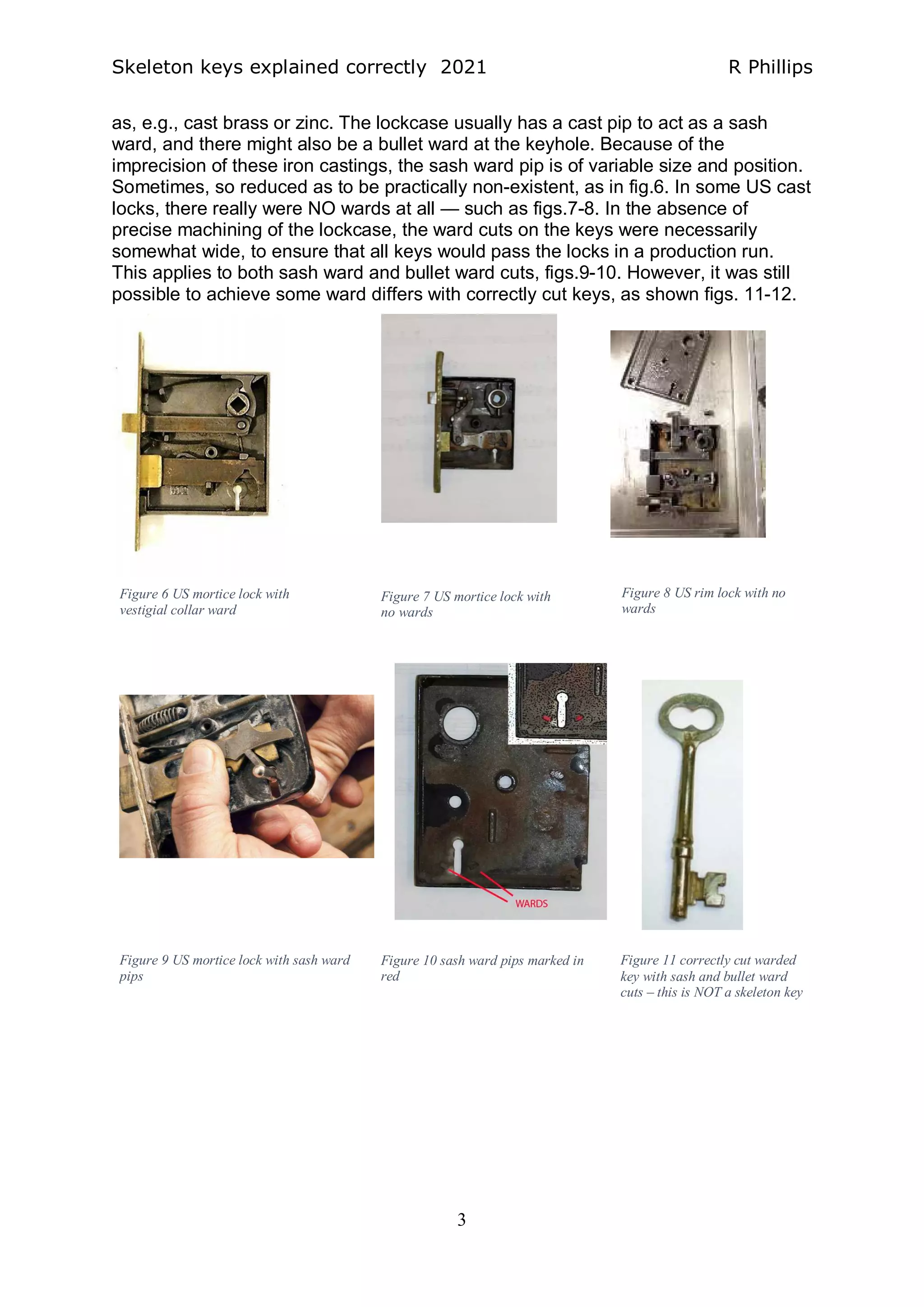 Skeleton keys explained correctly 2021 R Phillips
3
as, e.g., cast brass or zinc. The lockcase usually has a cast pip to act as a sash
ward, and there might also be a bullet ward at the keyhole. Because of the
imprecision of these iron castings, the sash ward pip is of variable size and position.
Sometimes, so reduced as to be practically non-existent, as in fig.6. In some US cast
locks, there really were NO wards at all — such as figs.7-8. In the absence of
precise machining of the lockcase, the ward cuts on the keys were necessarily
somewhat wide, to ensure that all keys would pass the locks in a production run.
This applies to both sash ward and bullet ward cuts, figs.9-10. However, it was still
possible to achieve some ward differs with correctly cut keys, as shown figs. 11-12.
Figure 6 US mortice lock with
vestigial collar ward
Figure 7 US mortice lock with
no wards
Figure 8 US rim lock with no
wards
Figure 9 US mortice lock with sash ward
pips
Figure 10 sash ward pips marked in
red
Figure 11 correctly cut warded
key with sash and bullet ward
cuts – this is NOT a skeleton key
 