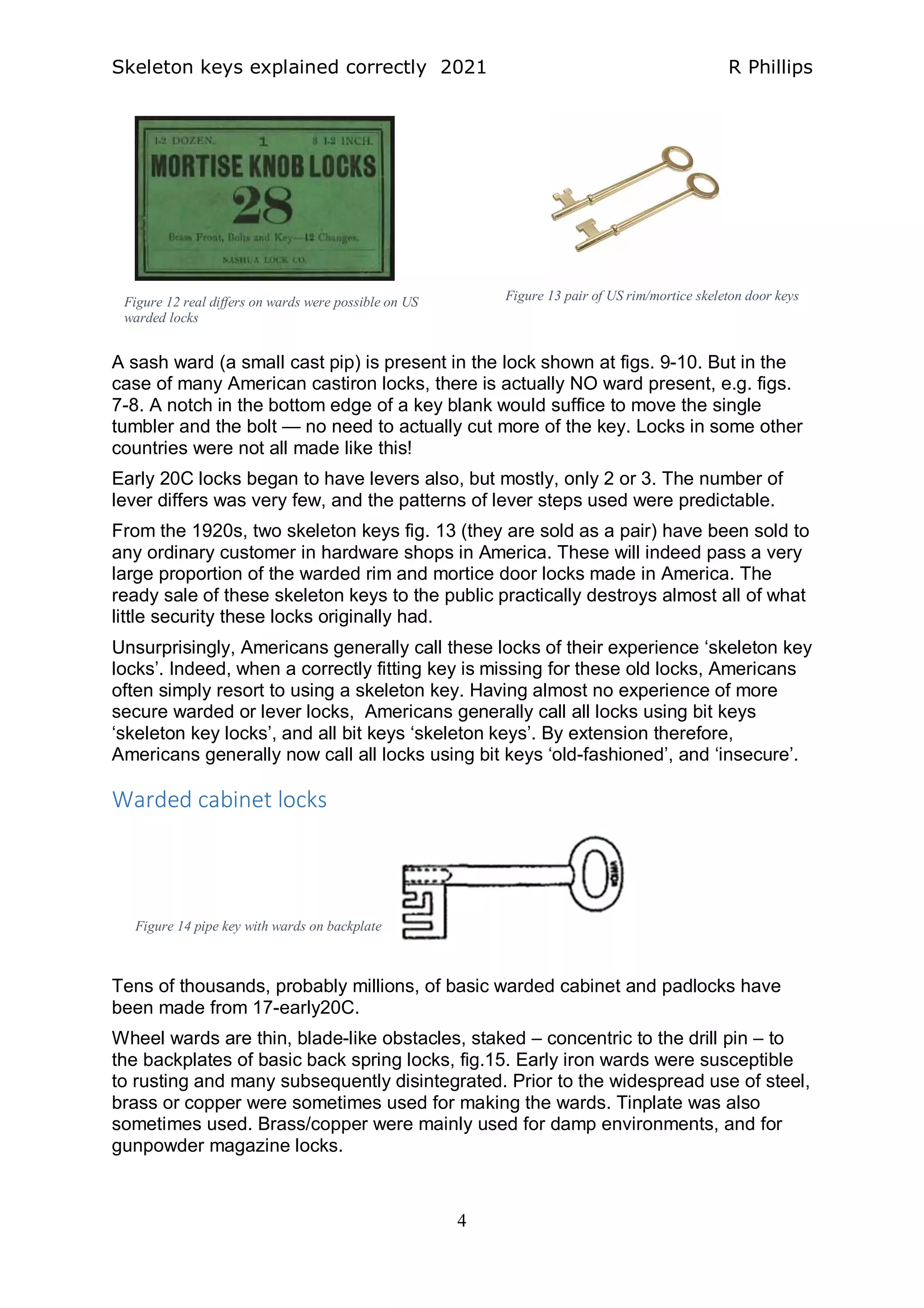 Skeleton keys explained correctly 2021 R Phillips
4
A sash ward (a small cast pip) is present in the lock shown at figs. 9-10. But in the
case of many American castiron locks, there is actually NO ward present, e.g. figs.
7-8. A notch in the bottom edge of a key blank would suffice to move the single
tumbler and the bolt — no need to actually cut more of the key. Locks in some other
countries were not all made like this!
Early 20C locks began to have levers also, but mostly, only 2 or 3. The number of
lever differs was very few, and the patterns of lever steps used were predictable.
From the 1920s, two skeleton keys fig. 13 (they are sold as a pair) have been sold to
any ordinary customer in hardware shops in America. These will indeed pass a very
large proportion of the warded rim and mortice door locks made in America. The
ready sale of these skeleton keys to the public practically destroys almost all of what
little security these locks originally had.
Unsurprisingly, Americans generally call these locks of their experience ‘skeleton key
locks’. Indeed, when a correctly fitting key is missing for these old locks, Americans
often simply resort to using a skeleton key. Having almost no experience of more
secure warded or lever locks, Americans generally call all locks using bit keys
‘skeleton key locks’, and all bit keys ‘skeleton keys’. By extension therefore,
Americans generally now call all locks using bit keys ‘old-fashioned’, and ‘insecure’.
Warded cabinet locks
Tens of thousands, probably millions, of basic warded cabinet and padlocks have
been made from 17-early20C.
Wheel wards are thin, blade-like obstacles, staked – concentric to the drill pin – to
the backplates of basic back spring locks, fig.15. Early iron wards were susceptible
to rusting and many subsequently disintegrated. Prior to the widespread use of steel,
brass or copper were sometimes used for making the wards. Tinplate was also
sometimes used. Brass/copper were mainly used for damp environments, and for
gunpowder magazine locks.
Figure 14 pipe key with wards on backplate
Figure 12 real differs on wards were possible on US
warded locks
Figure 13 pair of US rim/mortice skeleton door keys
 