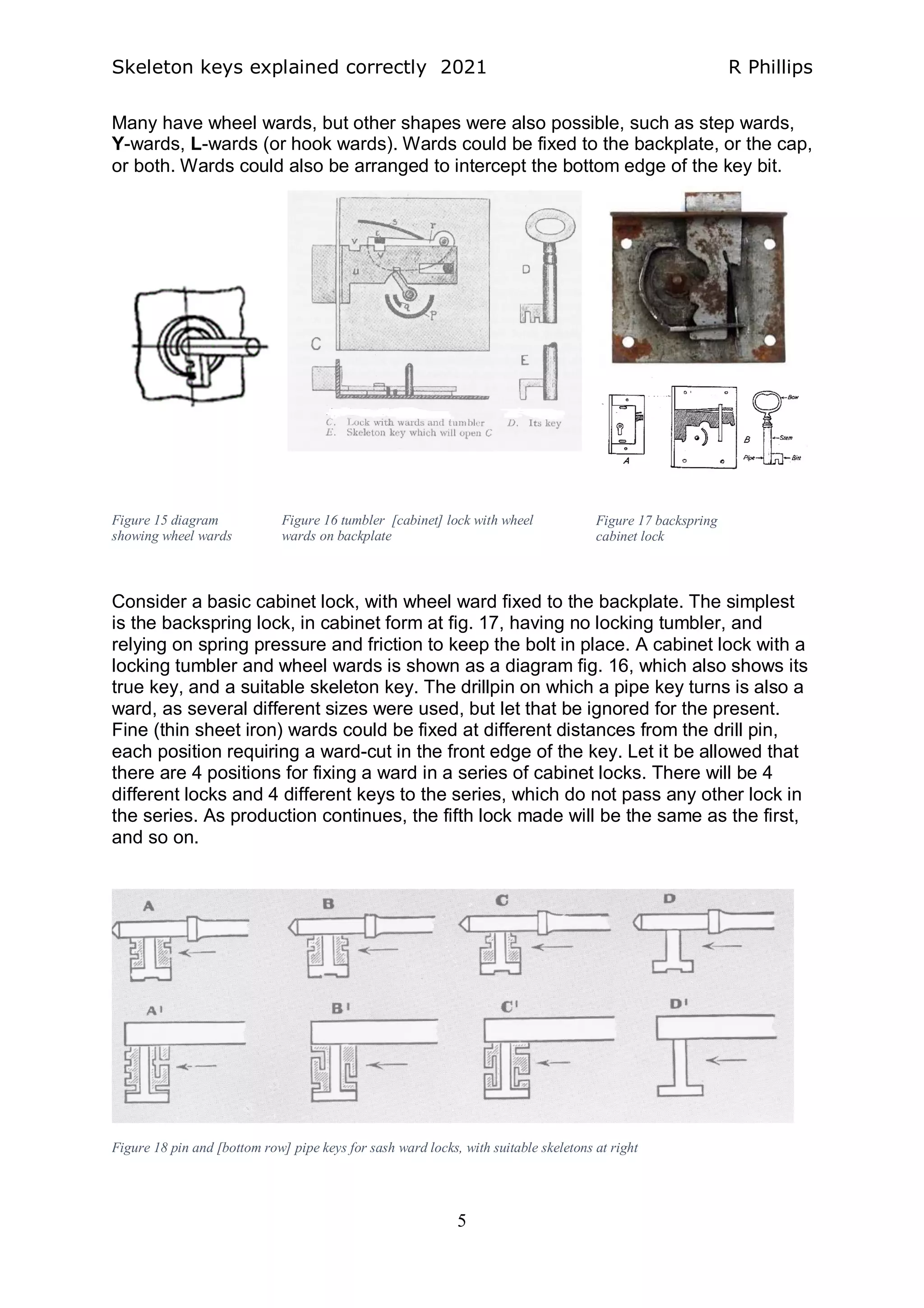 Skeleton keys explained correctly 2021 R Phillips
5
Many have wheel wards, but other shapes were also possible, such as step wards,
Y-wards, L-wards (or hook wards). Wards could be fixed to the backplate, or the cap,
or both. Wards could also be arranged to intercept the bottom edge of the key bit.
Consider a basic cabinet lock, with wheel ward fixed to the backplate. The simplest
is the backspring lock, in cabinet form at fig. 17, having no locking tumbler, and
relying on spring pressure and friction to keep the bolt in place. A cabinet lock with a
locking tumbler and wheel wards is shown as a diagram fig. 16, which also shows its
true key, and a suitable skeleton key. The drillpin on which a pipe key turns is also a
ward, as several different sizes were used, but let that be ignored for the present.
Fine (thin sheet iron) wards could be fixed at different distances from the drill pin,
each position requiring a ward-cut in the front edge of the key. Let it be allowed that
there are 4 positions for fixing a ward in a series of cabinet locks. There will be 4
different locks and 4 different keys to the series, which do not pass any other lock in
the series. As production continues, the fifth lock made will be the same as the first,
and so on.
Figure 15 diagram
showing wheel wards
Figure 16 tumbler [cabinet] lock with wheel
wards on backplate
Figure 17 backspring
cabinet lock
Figure 18 pin and [bottom row] pipe keys for sash ward locks, with suitable skeletons at right
 