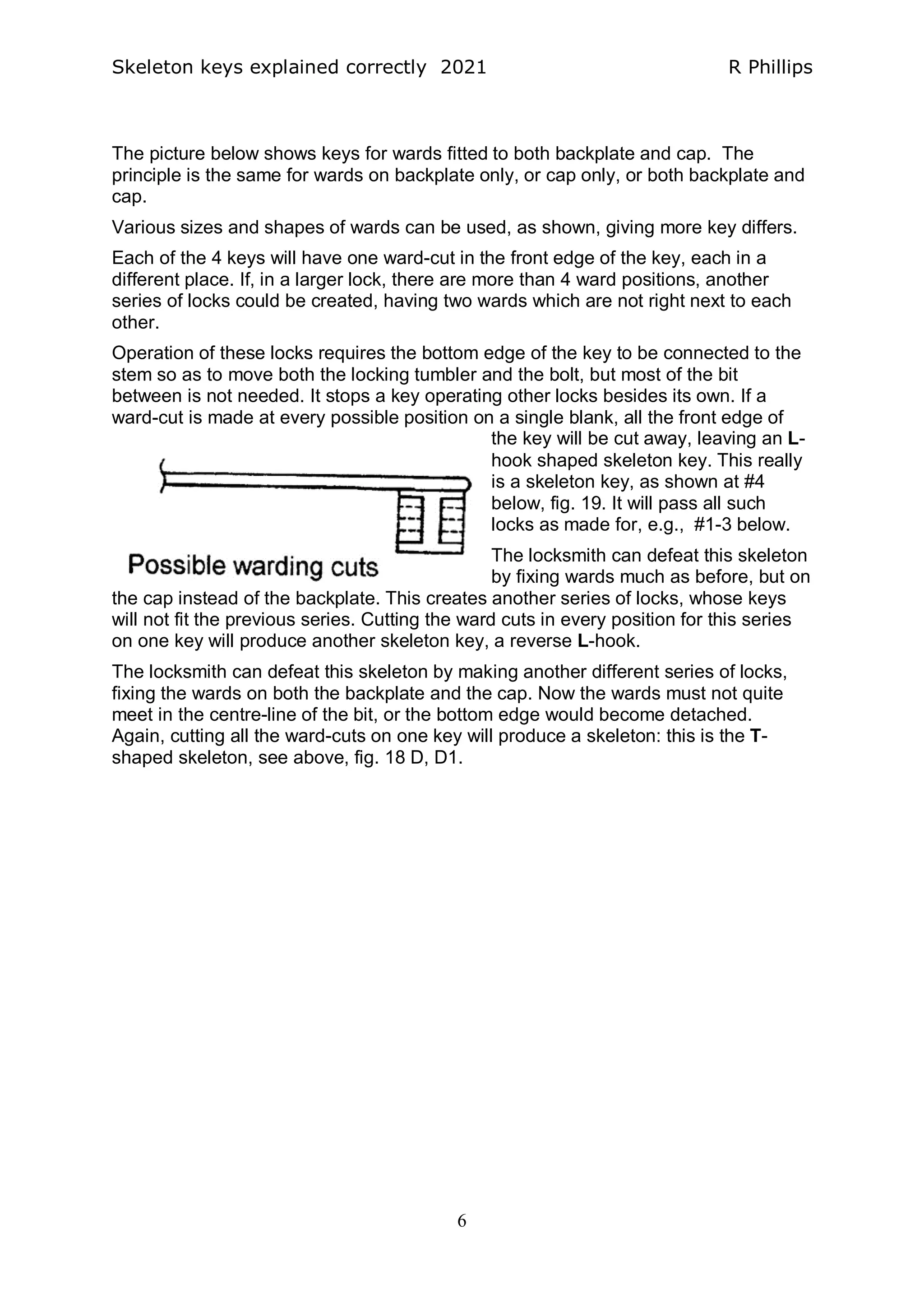Skeleton keys explained correctly 2021 R Phillips
6
The picture below shows keys for wards fitted to both backplate and cap. The
principle is the same for wards on backplate only, or cap only, or both backplate and
cap.
Various sizes and shapes of wards can be used, as shown, giving more key differs.
Each of the 4 keys will have one ward-cut in the front edge of the key, each in a
different place. If, in a larger lock, there are more than 4 ward positions, another
series of locks could be created, having two wards which are not right next to each
other.
Operation of these locks requires the bottom edge of the key to be connected to the
stem so as to move both the locking tumbler and the bolt, but most of the bit
between is not needed. It stops a key operating other locks besides its own. If a
ward-cut is made at every possible position on a single blank, all the front edge of
the key will be cut away, leaving an L-
hook shaped skeleton key. This really
is a skeleton key, as shown at #4
below, fig. 19. It will pass all such
locks as made for, e.g., #1-3 below.
The locksmith can defeat this skeleton
by fixing wards much as before, but on
the cap instead of the backplate. This creates another series of locks, whose keys
will not fit the previous series. Cutting the ward cuts in every position for this series
on one key will produce another skeleton key, a reverse L-hook.
The locksmith can defeat this skeleton by making another different series of locks,
fixing the wards on both the backplate and the cap. Now the wards must not quite
meet in the centre-line of the bit, or the bottom edge would become detached.
Again, cutting all the ward-cuts on one key will produce a skeleton: this is the T-
shaped skeleton, see above, fig. 18 D, D1.
 