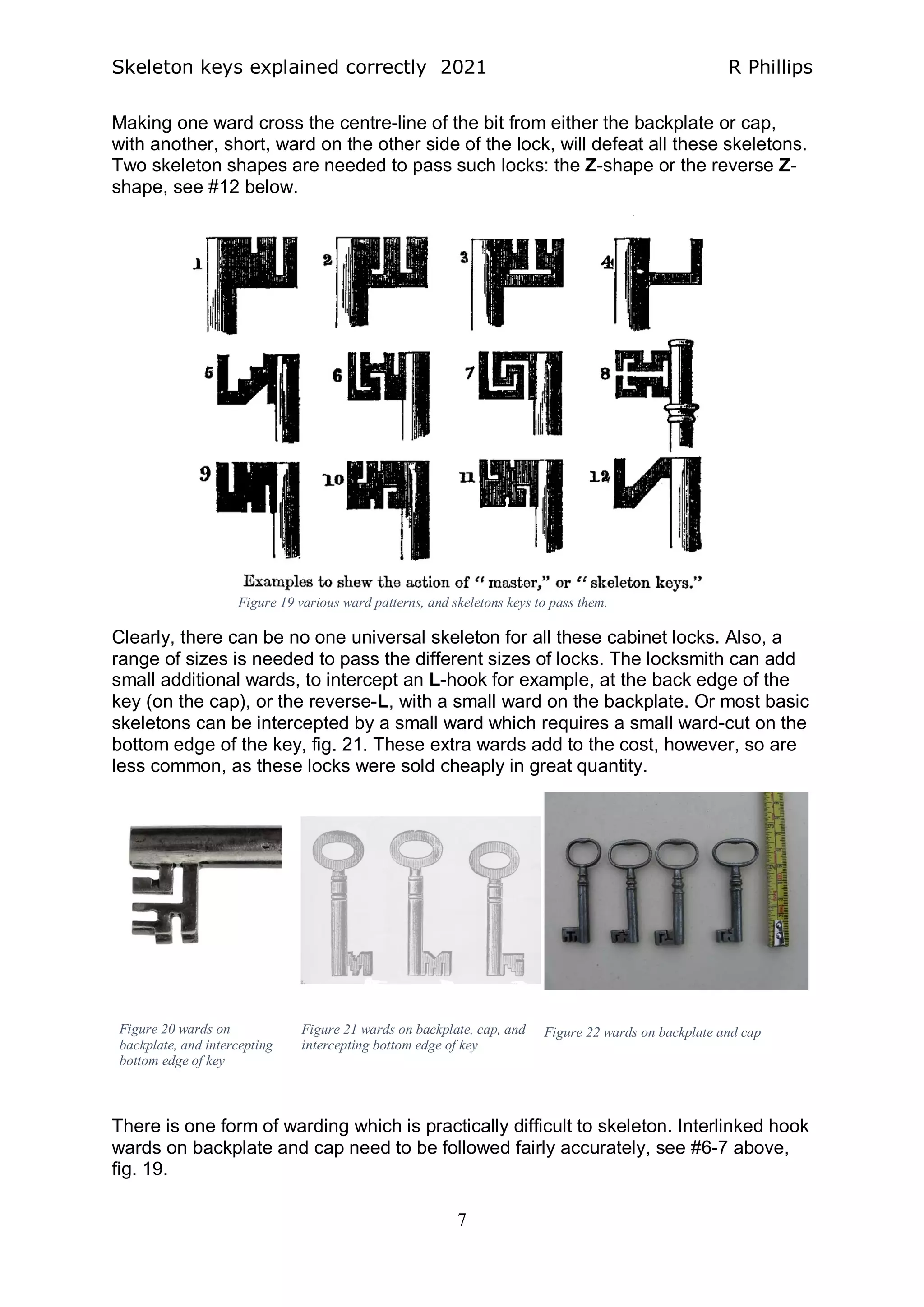 Skeleton keys explained correctly 2021 R Phillips
7
Making one ward cross the centre-line of the bit from either the backplate or cap,
with another, short, ward on the other side of the lock, will defeat all these skeletons.
Two skeleton shapes are needed to pass such locks: the Z-shape or the reverse Z-
shape, see #12 below.
Clearly, there can be no one universal skeleton for all these cabinet locks. Also, a
range of sizes is needed to pass the different sizes of locks. The locksmith can add
small additional wards, to intercept an L-hook for example, at the back edge of the
key (on the cap), or the reverse-L, with a small ward on the backplate. Or most basic
skeletons can be intercepted by a small ward which requires a small ward-cut on the
bottom edge of the key, fig. 21. These extra wards add to the cost, however, so are
less common, as these locks were sold cheaply in great quantity.
There is one form of warding which is practically difficult to skeleton. Interlinked hook
wards on backplate and cap need to be followed fairly accurately, see #6-7 above,
fig. 19.
Figure 19 various ward patterns, and skeletons keys to pass them.
Figure 22 wards on backplate and cap
Figure 21 wards on backplate, cap, and
intercepting bottom edge of key
Figure 20 wards on
backplate, and intercepting
bottom edge of key
 