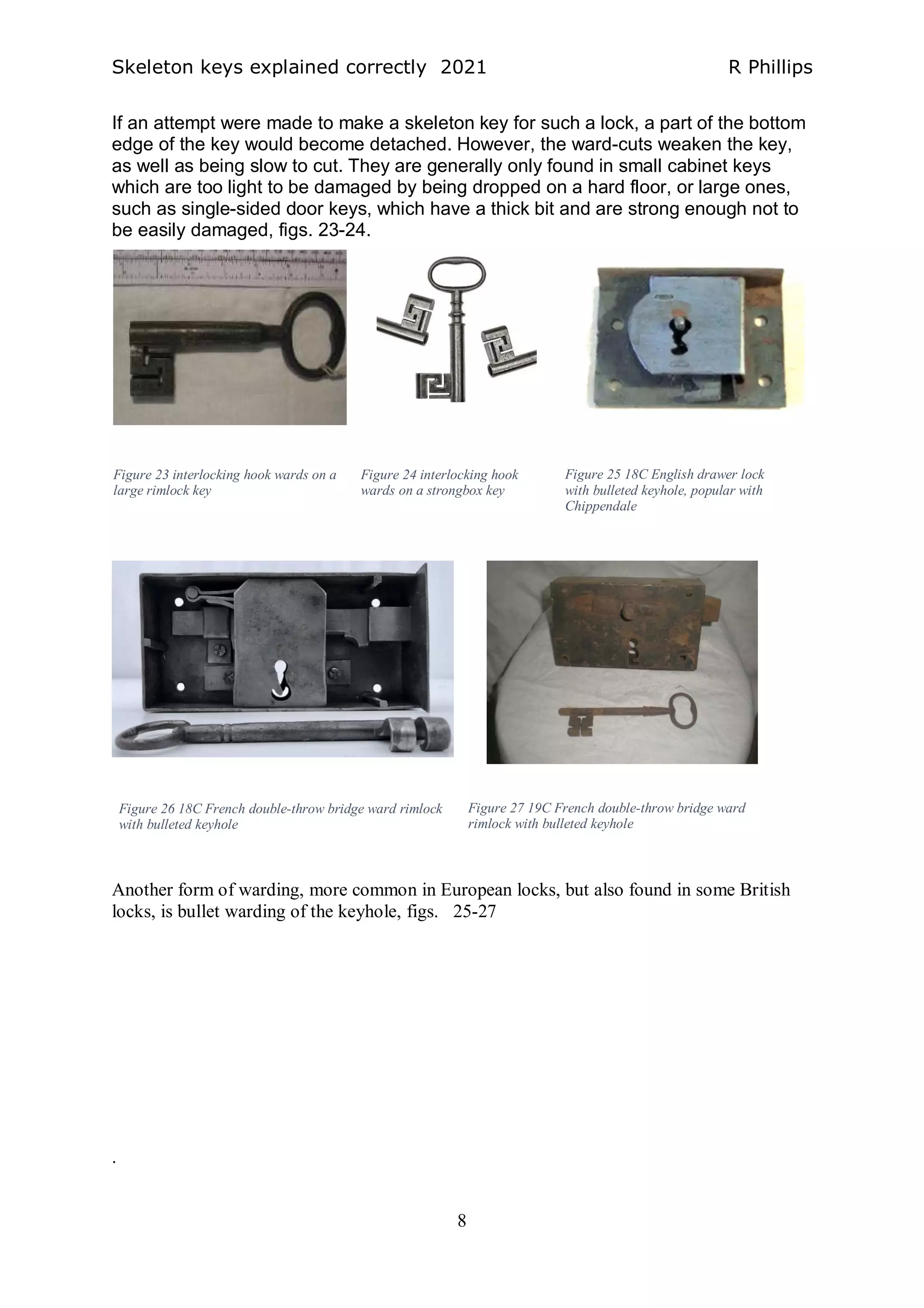 Skeleton keys explained correctly 2021 R Phillips
8
If an attempt were made to make a skeleton key for such a lock, a part of the bottom
edge of the key would become detached. However, the ward-cuts weaken the key,
as well as being slow to cut. They are generally only found in small cabinet keys
which are too light to be damaged by being dropped on a hard floor, or large ones,
such as single-sided door keys, which have a thick bit and are strong enough not to
be easily damaged, figs. 23-24.
Another form of warding, more common in European locks, but also found in some British
locks, is bullet warding of the keyhole, figs. 25-27
.
Figure 26 18C French double-throw bridge ward rimlock
with bulleted keyhole
Figure 27 19C French double-throw bridge ward
rimlock with bulleted keyhole
Figure 25 18C English drawer lock
with bulleted keyhole, popular with
Chippendale
Figure 24 interlocking hook
wards on a strongbox key
Figure 23 interlocking hook wards on a
large rimlock key
 