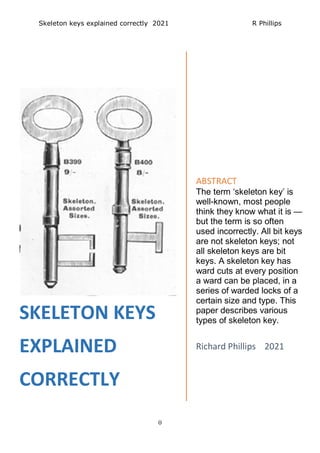 Skeleton keys explained correctly 2021 R Phillips
0
SKELETON KEYS
EXPLAINED
CORRECTLY
ABSTRACT
The term ‘skeleton key’ is
well-known, most people
think they know what it is —
but the term is so often
used incorrectly. All bit keys
are not skeleton keys; not
all skeleton keys are bit
keys. A skeleton key has
ward cuts at every position
a ward can be placed, in a
series of warded locks of a
certain size and type. This
paper describes various
types of skeleton key.
Richard Phillips 2021
 