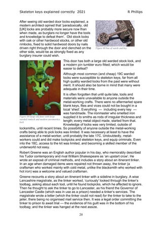 Skeleton keys explained correctly 2021 R Phillips
20
After seeing old warded door locks explained, a
modern architect opined that ‘paradoxically, old
[UK] locks are probably more secure now than
when made, as burglars no longer have the tools
and knowledge to defeat them’. Old stock locks
with oak or other hardwood stocks, or other old
rimlocks, fixed to solid hardwood doors by nails
driven right through the door and clenched on the
other side, would be as strongly fixed as any
burglary insurer could wish.
This door has both a large old warded stock lock, and
a modern pin tumbler euro fitted; which would be
easier to defeat?
Although most common (and cheap) 19C warded
locks were susceptible to skeleton keys, far from all
high quality warded locks from the past were without
merit. It should also be borne in mind that many were
adequate in their time.
It is often forgotten that until quite late, tools and
materials were unavailable to anyone outside the
metal-working crafts. There were no aftermarket spare
blank keys, files and vices could not be bought in a
local ‘shed’. Everything — including every key —
was handmade. The ironmaster who smelted iron
supplied it to smiths as rods of irregular thickness and
length; every metal object made, started from that.
Knowledge of locks was very limited, outside of
locksmiths, until recent times. So possibility of anyone outside the metal-working
crafts being able to pick locks was limited. It was necessary at least to have the
assistance of a metal-worker, until probably the late 17C. Undoubtedly, metal-
workers could and did make lockpicks and skeleton keys, and equip criminals. Even
into the 18C, access to the kit was limited, and becoming a skilled member of the
underworld not easy.
Robert Greene was an English author popular in his day, who memorably described
his Tudor contemporary and rival William Shakespeare as ‘an upstart crow’. He
wrote an exposé of criminal methods, and includes a story about an itinerant tinker.
In an age when damaged items were repaired not thrown away, the tinker (a
craftsman who worked mainly with cold metal, unlike the blacksmith who worked with
hot iron) was a welcome and valued craftsman.
Greene recounts a story about an itinerant tinker with a sideline in burglary. A wise
Lancashire magistrate, as the tinker worked, ‘curiously’ looked through the tinker’s
toolbag, asking about each tool, until he found lockpicks, which he affected to ignore.
Then he thought to ask the tinker to go to Lancaster, as his friend the Governor of
Lancaster Castle (which was in use as a prison) needed a tinker’s services. The
magistrate wrote a letter (which the tinker could not read) for the tinker to take to the
jailer, there being no organised mail service then. It was a legal order committing the
tinker to prison to await trial — the evidence of his guilt was in the bottom of his
toolbag; and the tinker was hanged at the next assize.
Figure 68 box of wards and key
Figure 69 large old door with large
warded rimlock and modern euromortice
lock
 