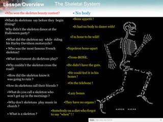 Lesson Overview The Skeletal SystemLesson Overview The Skeletal System
•Who won the skeleton beauty contest? • No body
•What do skeletons say before they begin
dining?
•Bone appetit !
Why didn't the skeleton dance at the
Halloween party?
•It had no body to dance with!
•What did the skeleton say while riding
his Harley Davidson motorcycle?
•I'm bone to be wild!
• Who was the most famous French
skeleton?
•Napoleon bone-apart
•What instrument do skeletons play? •Trom-BONE.
•Why couldn't the skeleton cross the
road?
•He didn't have the guts.
•How did the skeleton know it
was going to rain ?
•He could feel it in his
bones !
•How do skeletons call their friends ?
•On the telebone !
•What do you call a skeleton who
won't get up in the mornings ?
•Lazy bones
•Why don't skeletons play music in
church ?
•They have no organs !
• What is a skeleton ?
•Somebody on a diet who forgot
to say "when" ! !
 