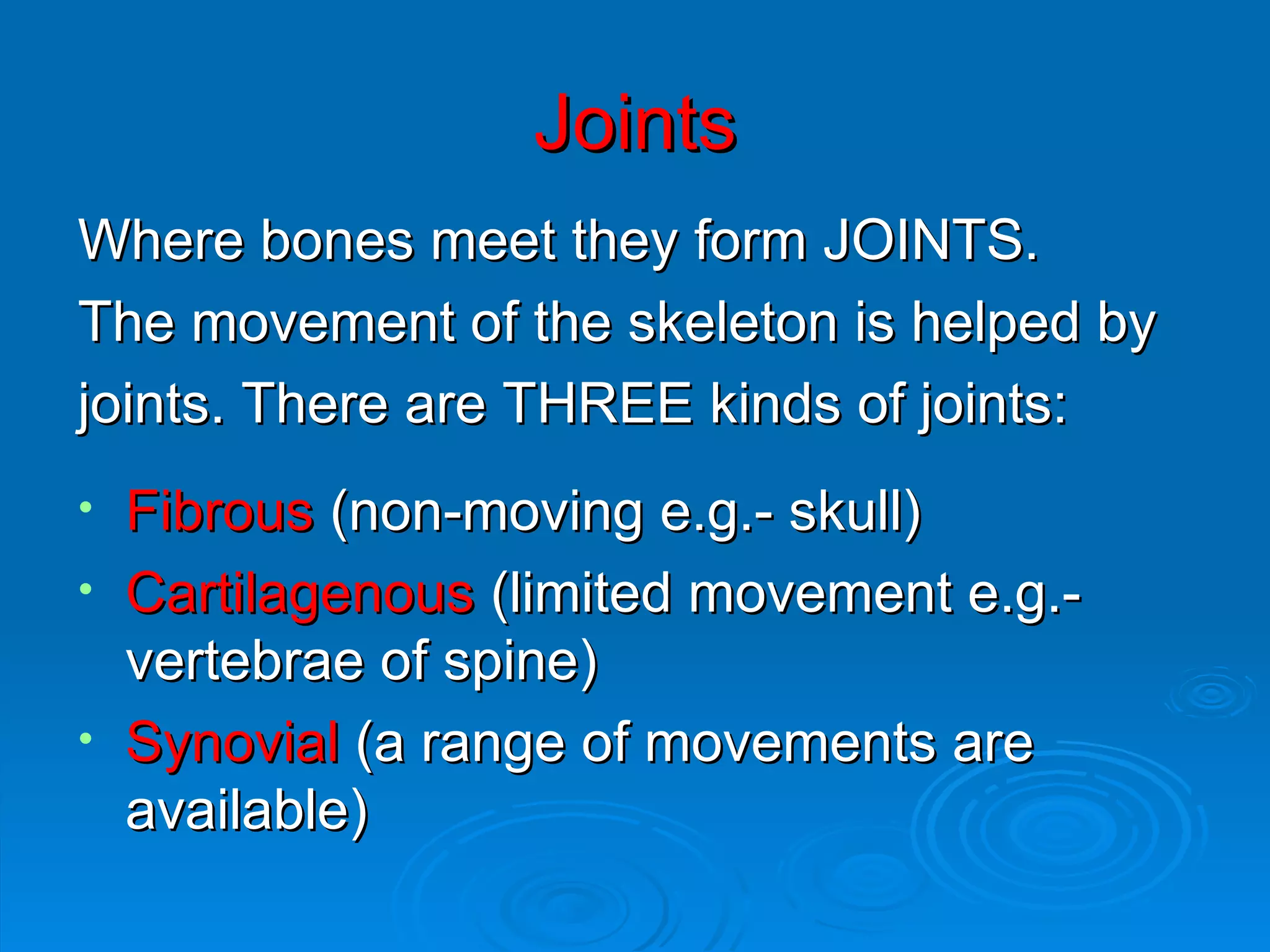 Joints Where bones meet they form JOINTS. The movement of the skeleton is helped by  joints. There are THREE kinds of joints: Fibrous  (non-moving e.g.- skull) Cartilagenous  (limited movement e.g.-vertebrae of spine) Synovial  (a range of movements are available) 