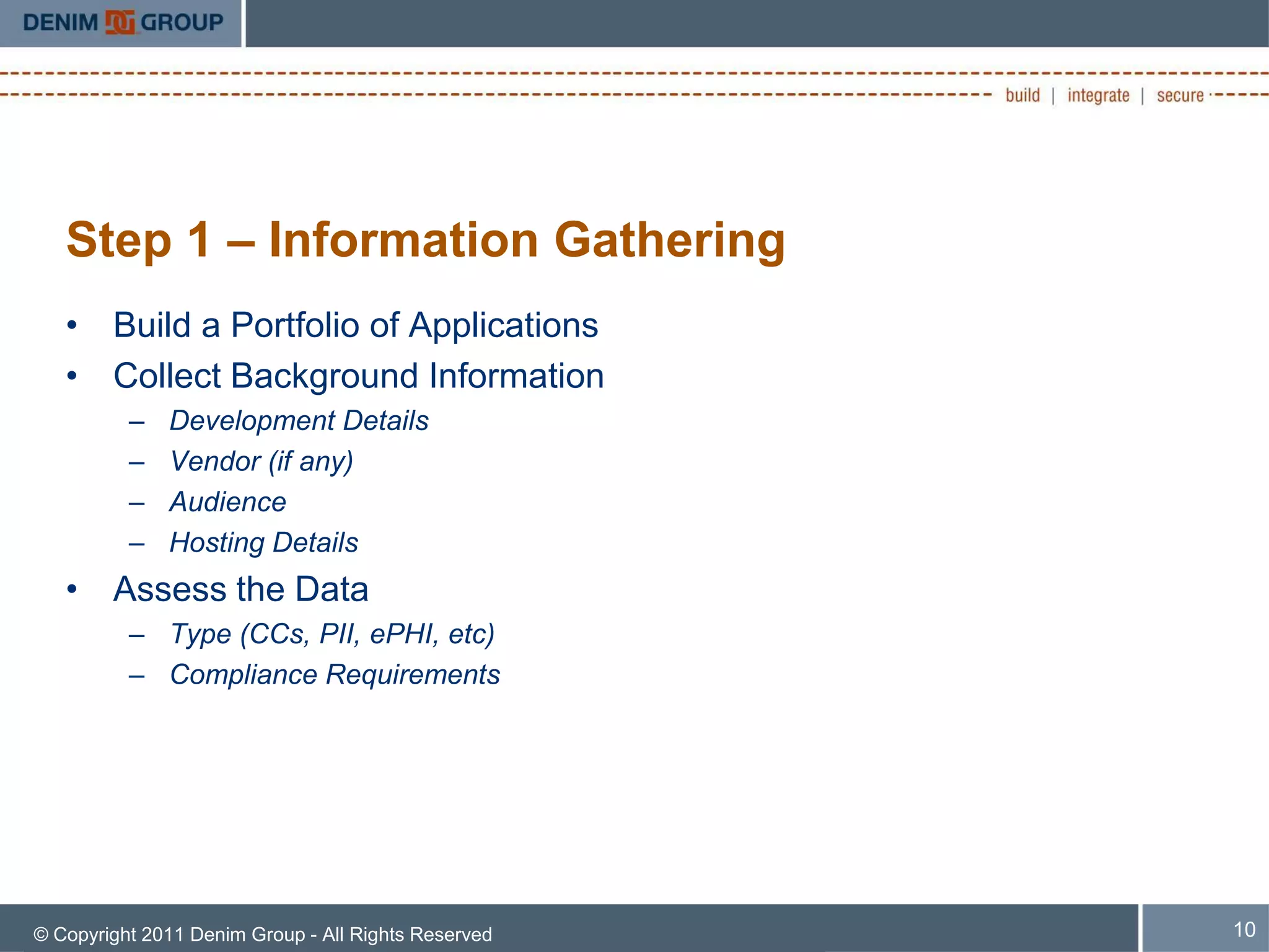 Step 1 – Information Gathering
   • Build a Portfolio of Applications
   • Collect Background Information
          –   Development Details
          –   Vendor (if any)
          –   Audience
          –   Hosting Details
   • Assess the Data
          – Type (CCs, PII, ePHI, etc)
          – Compliance Requirements




© Copyright 2011 Denim Group - All Rights Reserved   10
 