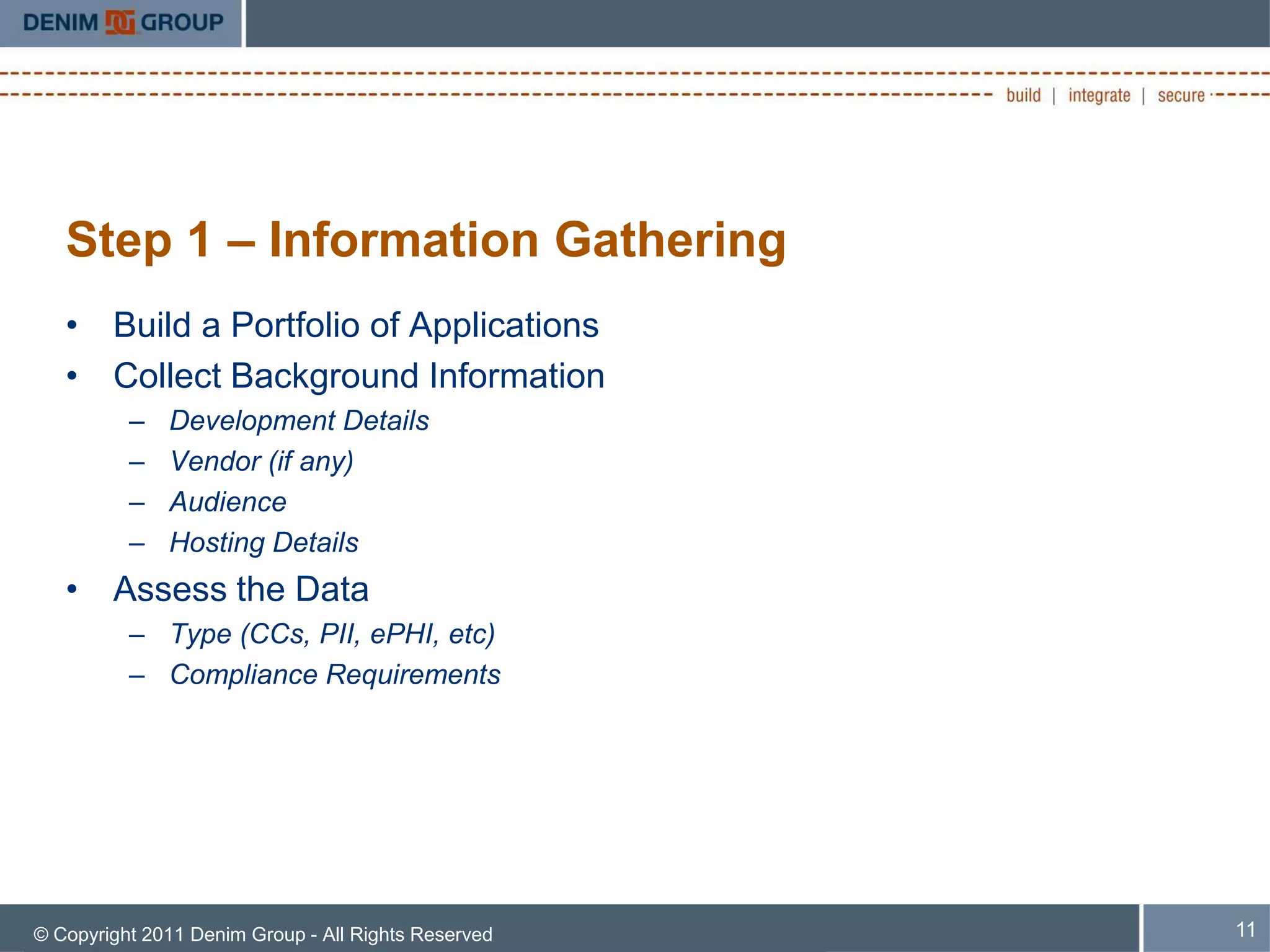 Step 1 – Information Gathering
   • Build a Portfolio of Applications
   • Collect Background Information
          –   Development Details
          –   Vendor (if any)
          –   Audience
          –   Hosting Details
   • Assess the Data
          – Type (CCs, PII, ePHI, etc)
          – Compliance Requirements




© Copyright 2011 Denim Group - All Rights Reserved   11
 