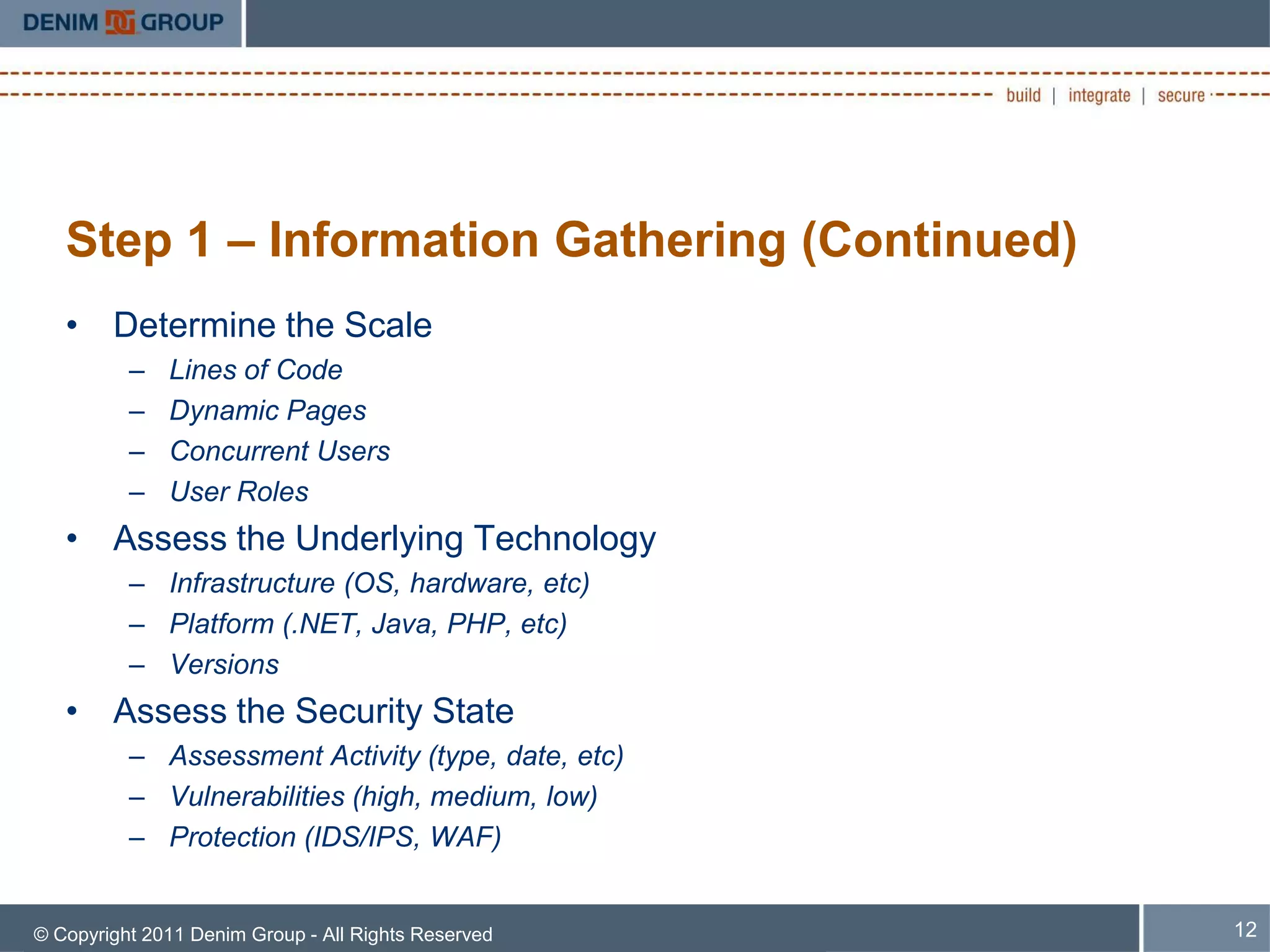 Step 1 – Information Gathering (Continued)
   • Determine the Scale
          –   Lines of Code
          –   Dynamic Pages
          –   Concurrent Users
          –   User Roles
   • Assess the Underlying Technology
          – Infrastructure (OS, hardware, etc)
          – Platform (.NET, Java, PHP, etc)
          – Versions
   • Assess the Security State
          – Assessment Activity (type, date, etc)
          – Vulnerabilities (high, medium, low)
          – Protection (IDS/IPS, WAF)


© Copyright 2011 Denim Group - All Rights Reserved   12
 