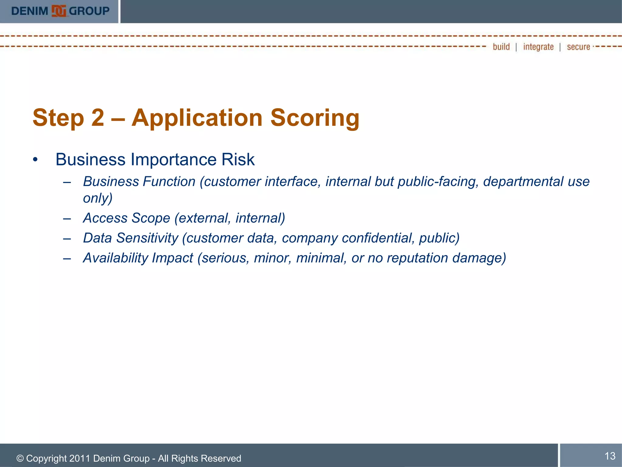 Step 2 – Application Scoring
   • Business Importance Risk
          – Business Function (customer interface, internal but public-facing, departmental use
            only)
          – Access Scope (external, internal)
          – Data Sensitivity (customer data, company confidential, public)
          – Availability Impact (serious, minor, minimal, or no reputation damage)




© Copyright 2011 Denim Group - All Rights Reserved                                                13
 