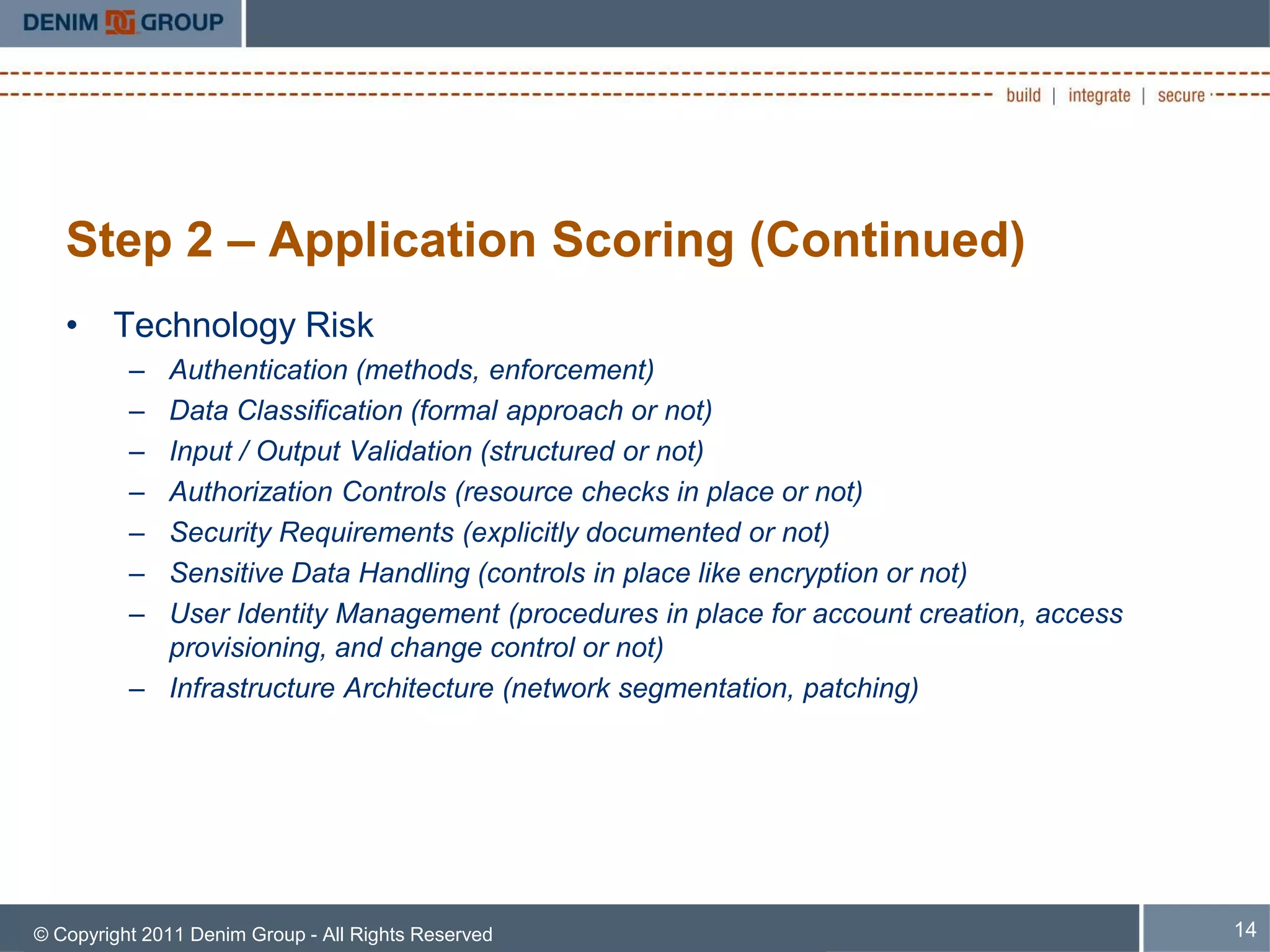 Step 2 – Application Scoring (Continued)
   • Technology Risk
          – Authentication (methods, enforcement)
          – Data Classification (formal approach or not)
          – Input / Output Validation (structured or not)
          – Authorization Controls (resource checks in place or not)
          – Security Requirements (explicitly documented or not)
          – Sensitive Data Handling (controls in place like encryption or not)
          – User Identity Management (procedures in place for account creation, access
            provisioning, and change control or not)
          – Infrastructure Architecture (network segmentation, patching)




© Copyright 2011 Denim Group - All Rights Reserved                                       14
 