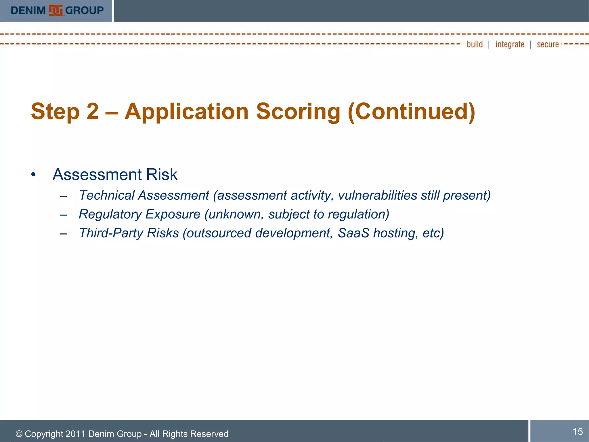 Step 2 – Application Scoring (Continued)

   • Assessment Risk
          – Technical Assessment (assessment activity, vulnerabilities still present)
          – Regulatory Exposure (unknown, subject to regulation)
          – Third-Party Risks (outsourced development, SaaS hosting, etc)




© Copyright 2011 Denim Group - All Rights Reserved                                      15
 