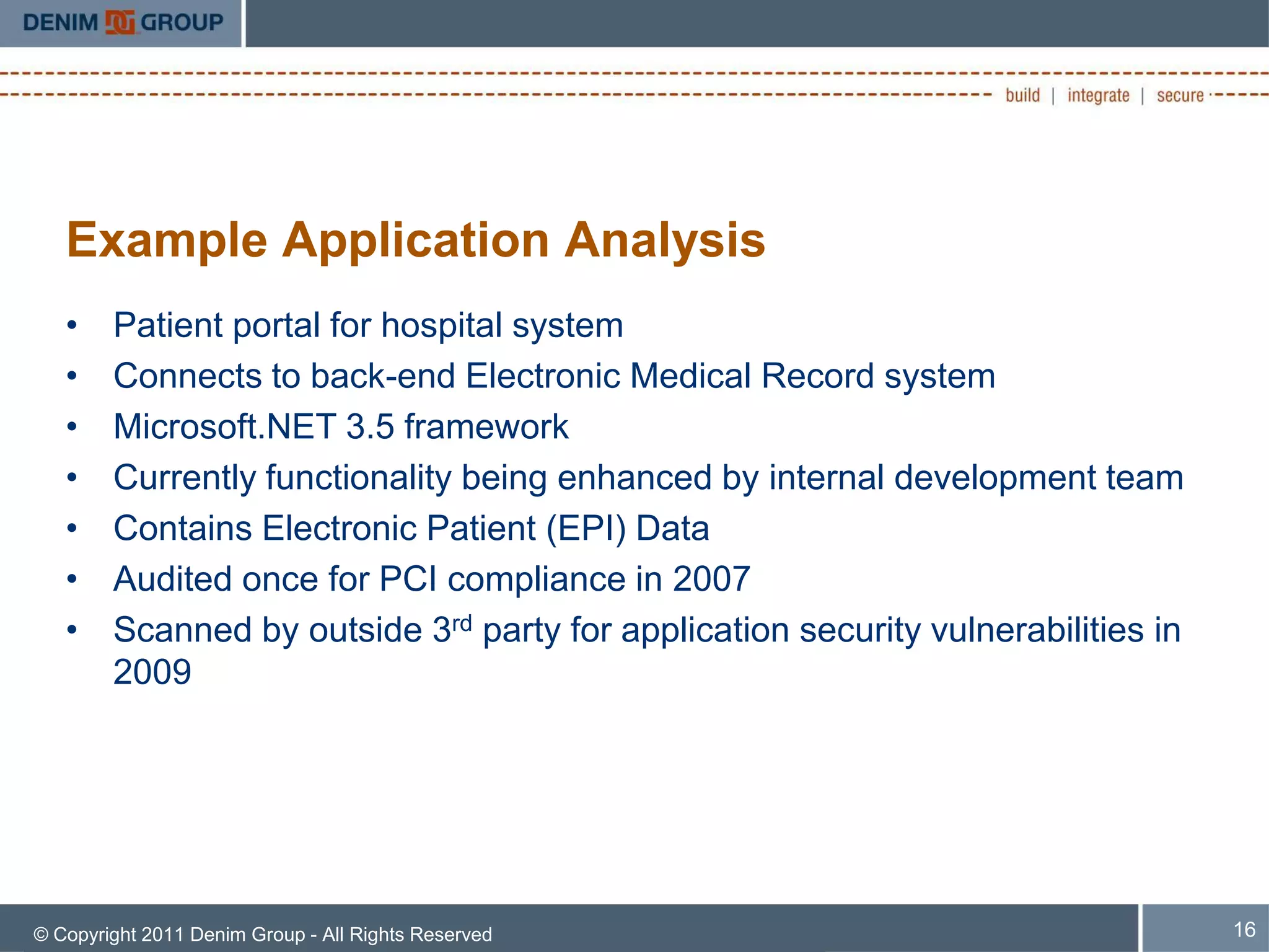 Example Application Analysis
   •    Patient portal for hospital system
   •    Connects to back-end Electronic Medical Record system
   •    Microsoft.NET 3.5 framework
   •    Currently functionality being enhanced by internal development team
   •    Contains Electronic Patient (EPI) Data
   •    Audited once for PCI compliance in 2007
   •    Scanned by outside 3rd party for application security vulnerabilities in
        2009




© Copyright 2011 Denim Group - All Rights Reserved                                 16
 