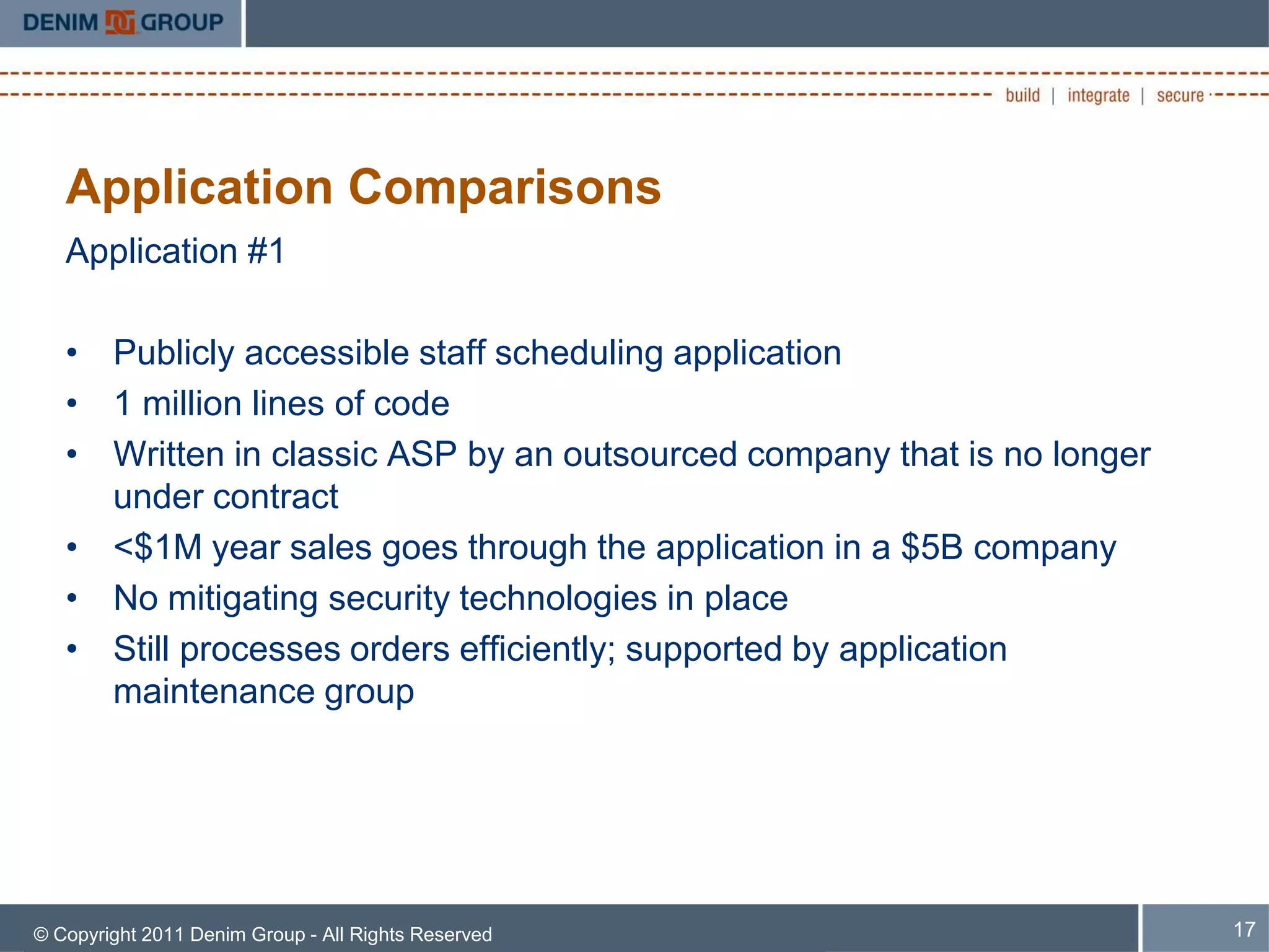 Application Comparisons
   Application #1

   • Publicly accessible staff scheduling application
   • 1 million lines of code
   • Written in classic ASP by an outsourced company that is no longer
     under contract
   • <$1M year sales goes through the application in a $5B company
   • No mitigating security technologies in place
   • Still processes orders efficiently; supported by application
     maintenance group




© Copyright 2011 Denim Group - All Rights Reserved                       17
 