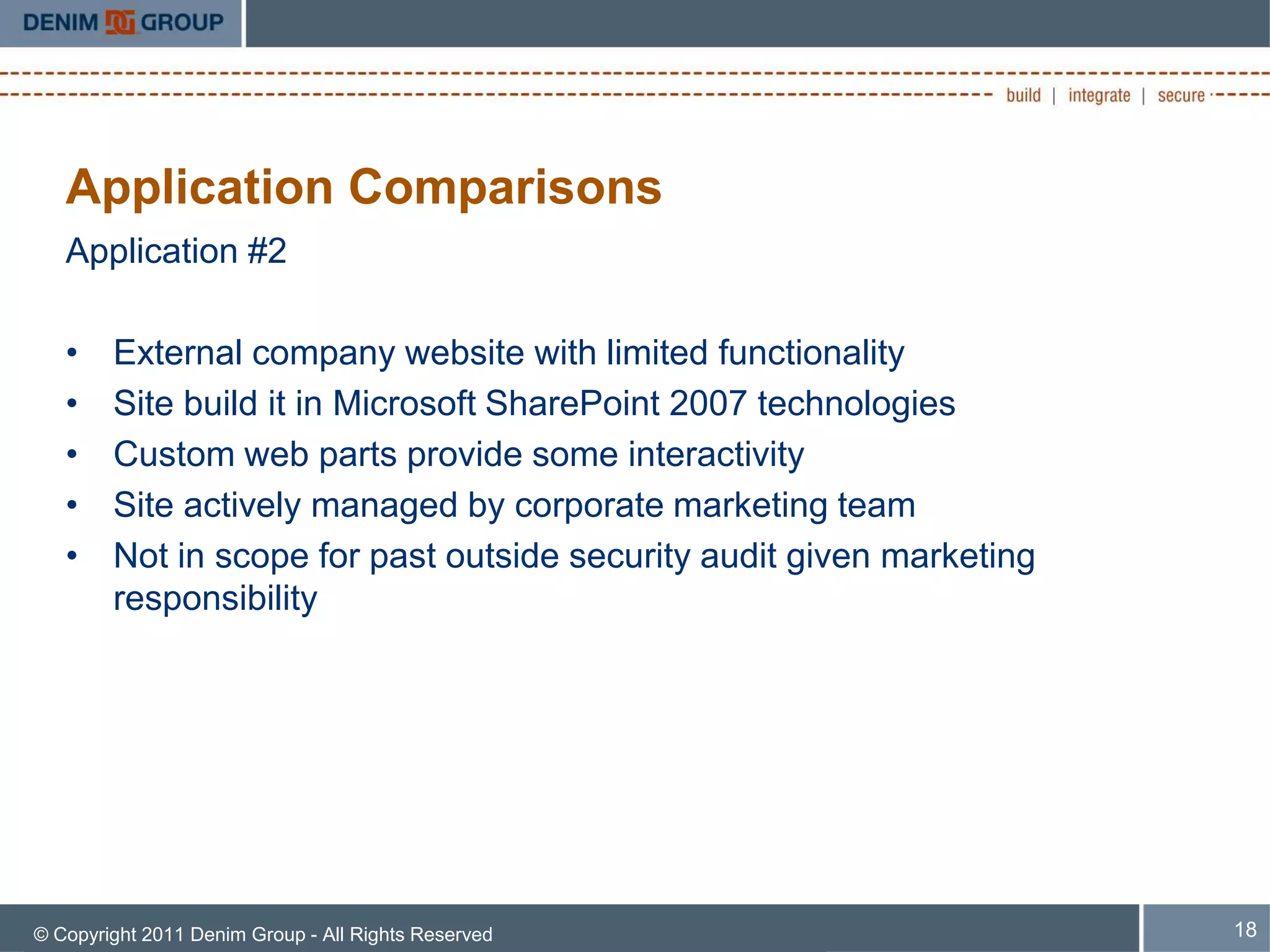 Application Comparisons
   Application #2

   •    External company website with limited functionality
   •    Site build it in Microsoft SharePoint 2007 technologies
   •    Custom web parts provide some interactivity
   •    Site actively managed by corporate marketing team
   •    Not in scope for past outside security audit given marketing
        responsibility




© Copyright 2011 Denim Group - All Rights Reserved                     18
 