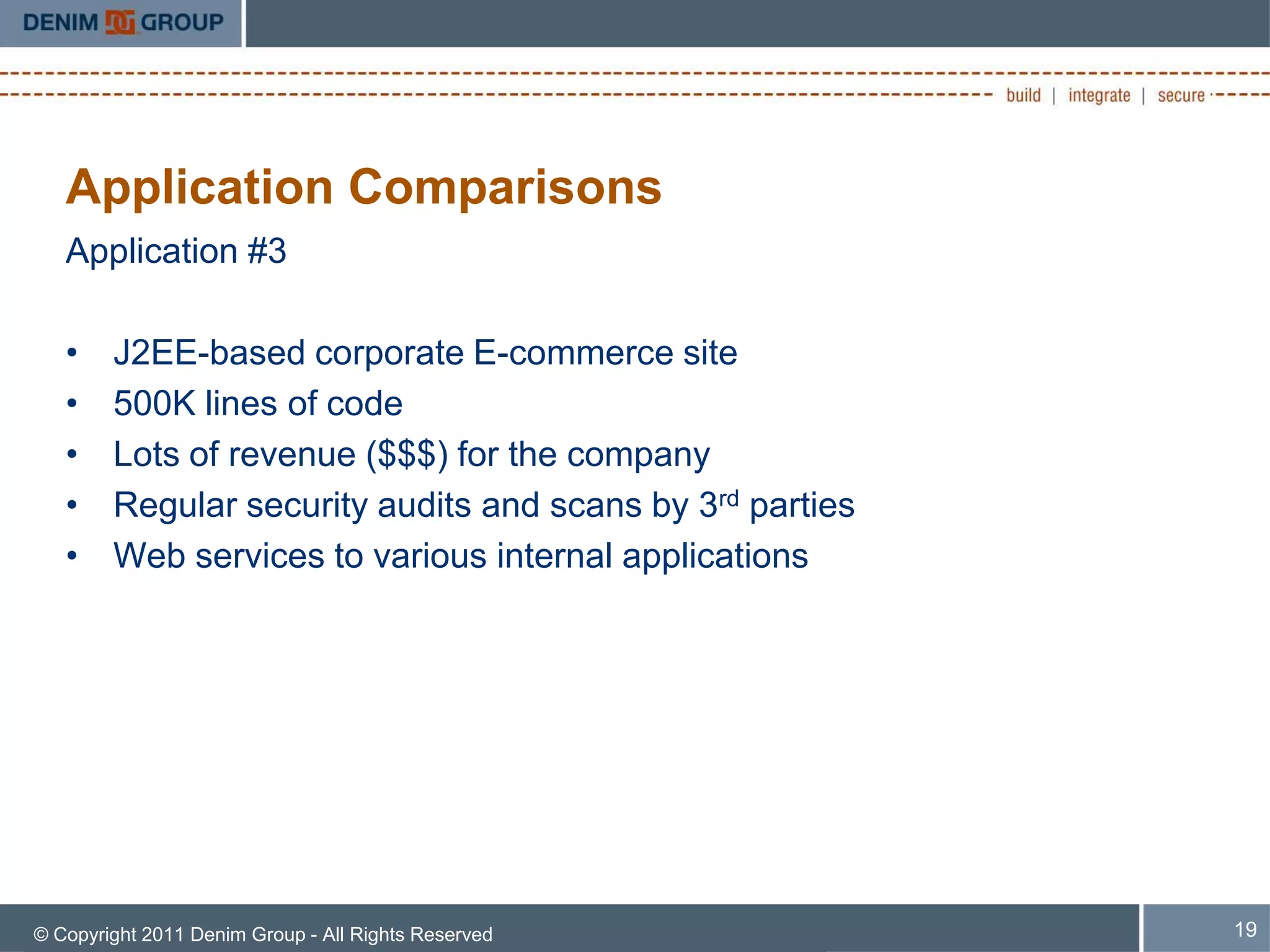 Application Comparisons
   Application #3

   •    J2EE-based corporate E-commerce site
   •    500K lines of code
   •    Lots of revenue ($$$) for the company
   •    Regular security audits and scans by 3rd parties
   •    Web services to various internal applications




© Copyright 2011 Denim Group - All Rights Reserved         19
 