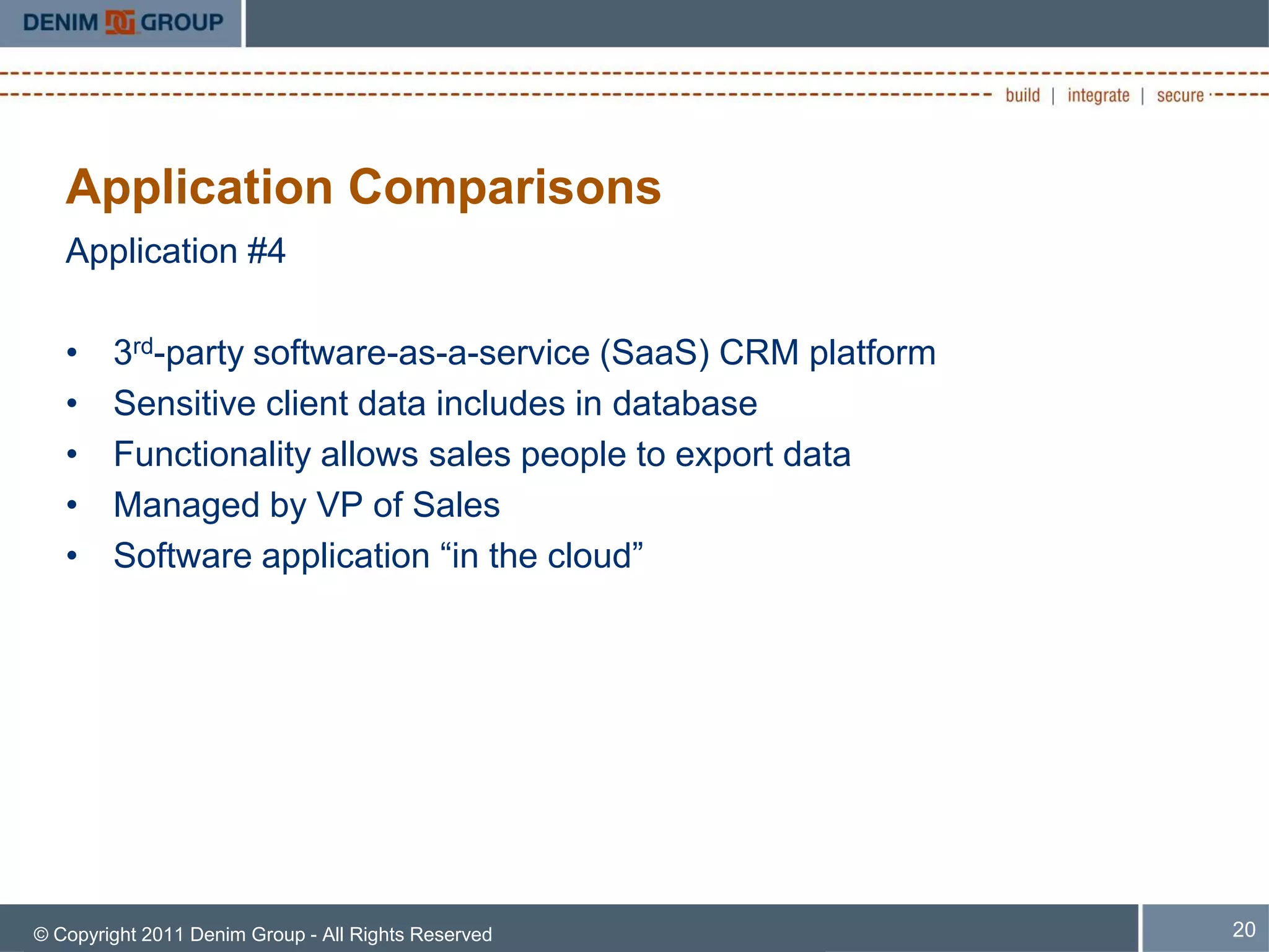 Application Comparisons
   Application #4

   •    3rd-party software-as-a-service (SaaS) CRM platform
   •    Sensitive client data includes in database
   •    Functionality allows sales people to export data
   •    Managed by VP of Sales
   •    Software application “in the cloud”




© Copyright 2011 Denim Group - All Rights Reserved            20
 