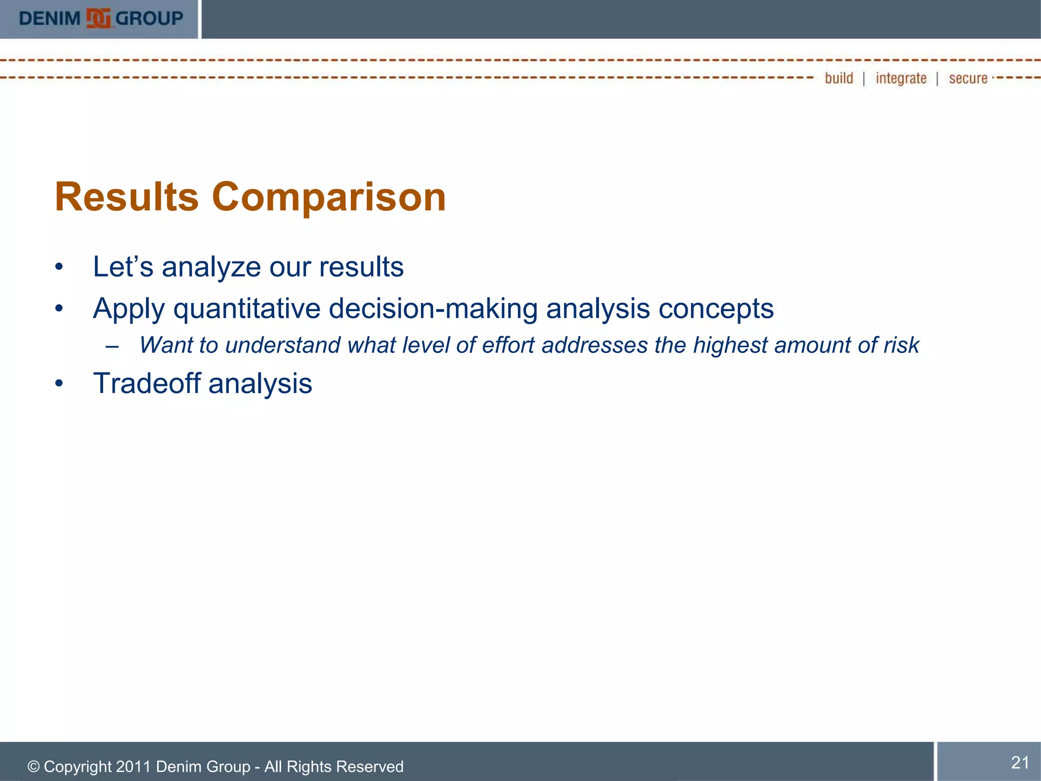Results Comparison
   • Let’s analyze our results
   • Apply quantitative decision-making analysis concepts
          – Want to understand what level of effort addresses the highest amount of risk
   • Tradeoff analysis




© Copyright 2011 Denim Group - All Rights Reserved                                         21
 