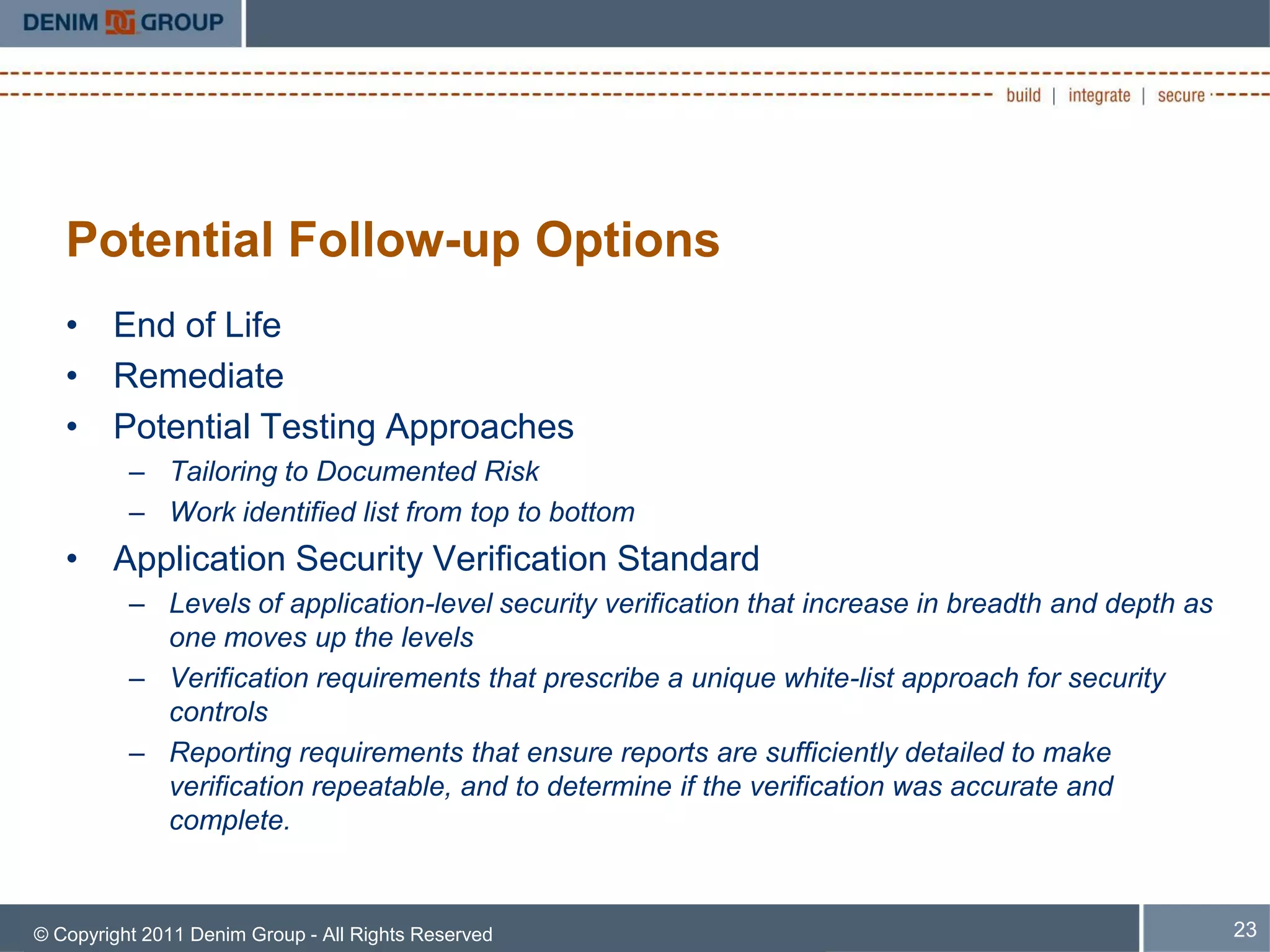 Potential Follow-up Options
   • End of Life
   • Remediate
   • Potential Testing Approaches
          – Tailoring to Documented Risk
          – Work identified list from top to bottom
   • Application Security Verification Standard
          – Levels of application-level security verification that increase in breadth and depth as
            one moves up the levels
          – Verification requirements that prescribe a unique white-list approach for security
            controls
          – Reporting requirements that ensure reports are sufficiently detailed to make
            verification repeatable, and to determine if the verification was accurate and
            complete.


© Copyright 2011 Denim Group - All Rights Reserved                                                    23
 