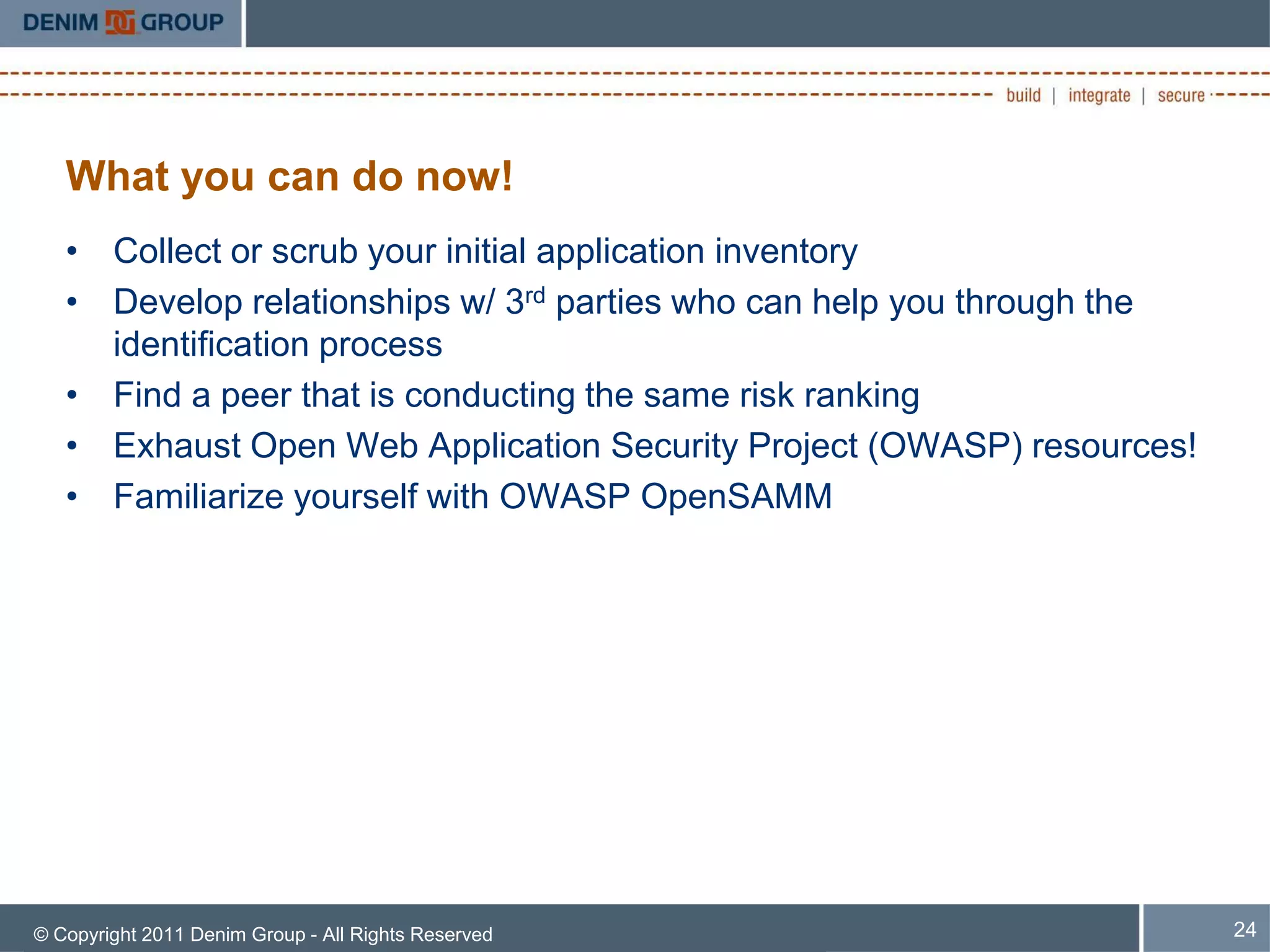 What you can do now!
   • Collect or scrub your initial application inventory
   • Develop relationships w/ 3rd parties who can help you through the
     identification process
   • Find a peer that is conducting the same risk ranking
   • Exhaust Open Web Application Security Project (OWASP) resources!
   • Familiarize yourself with OWASP OpenSAMM




© Copyright 2011 Denim Group - All Rights Reserved                       24
 