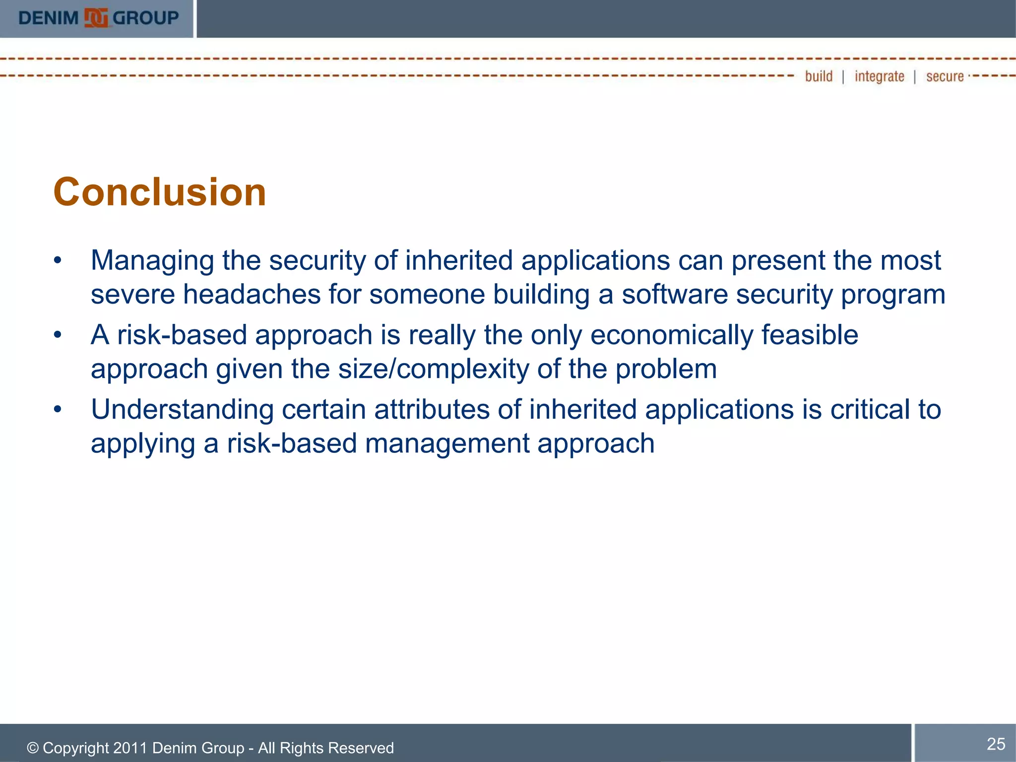Conclusion
   • Managing the security of inherited applications can present the most
     severe headaches for someone building a software security program
   • A risk-based approach is really the only economically feasible
     approach given the size/complexity of the problem
   • Understanding certain attributes of inherited applications is critical to
     applying a risk-based management approach




© Copyright 2011 Denim Group - All Rights Reserved                               25
 
