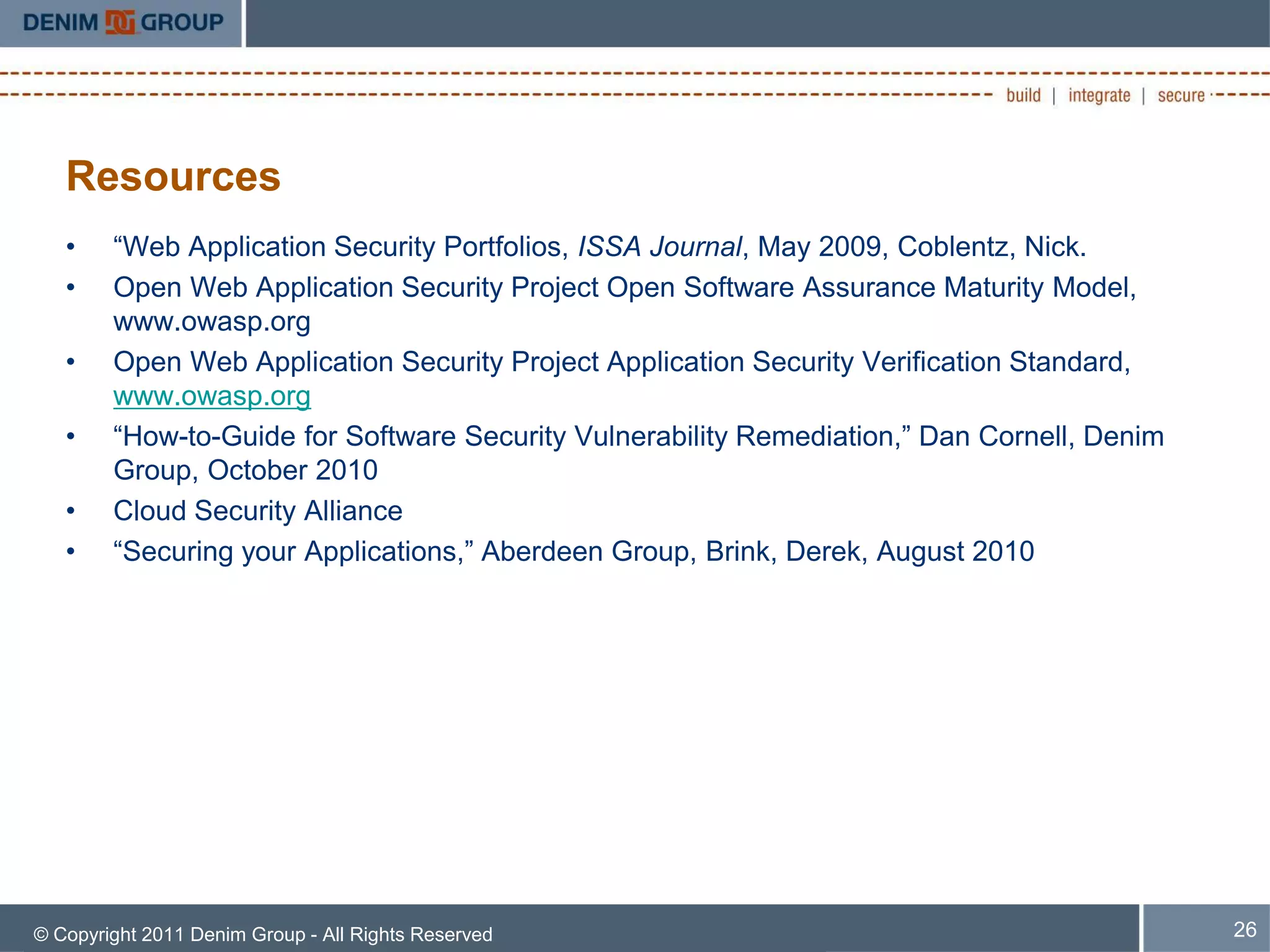 Resources
   •    “Web Application Security Portfolios, ISSA Journal, May 2009, Coblentz, Nick.
   •    Open Web Application Security Project Open Software Assurance Maturity Model,
        www.owasp.org
   •    Open Web Application Security Project Application Security Verification Standard,
        www.owasp.org
   •    “How-to-Guide for Software Security Vulnerability Remediation,” Dan Cornell, Denim
        Group, October 2010
   •    Cloud Security Alliance
   •    “Securing your Applications,” Aberdeen Group, Brink, Derek, August 2010




© Copyright 2011 Denim Group - All Rights Reserved                                           26
 