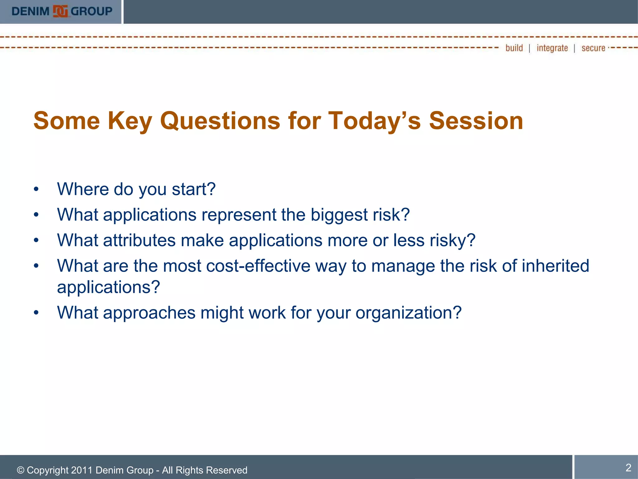 Some Key Questions for Today’s Session

   • Where do you start?
   • What applications represent the biggest risk?
   • What attributes make applications more or less risky?
   • What are the most cost-effective way to manage the risk of inherited
     applications?
   • What approaches might work for your organization?




© Copyright 2011 Denim Group - All Rights Reserved                          2
 