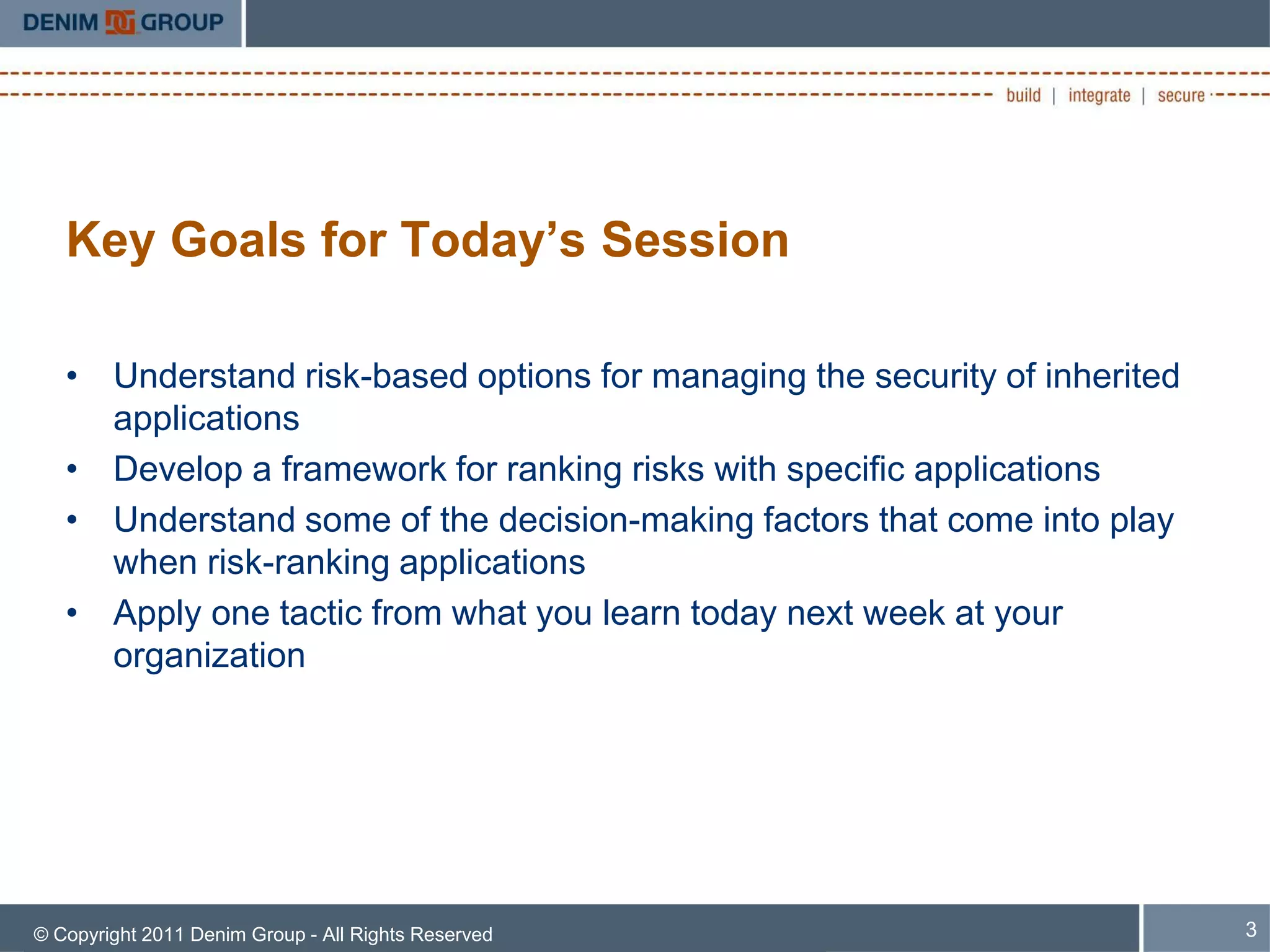 Key Goals for Today’s Session

   • Understand risk-based options for managing the security of inherited
     applications
   • Develop a framework for ranking risks with specific applications
   • Understand some of the decision-making factors that come into play
     when risk-ranking applications
   • Apply one tactic from what you learn today next week at your
     organization




© Copyright 2011 Denim Group - All Rights Reserved                          3
 