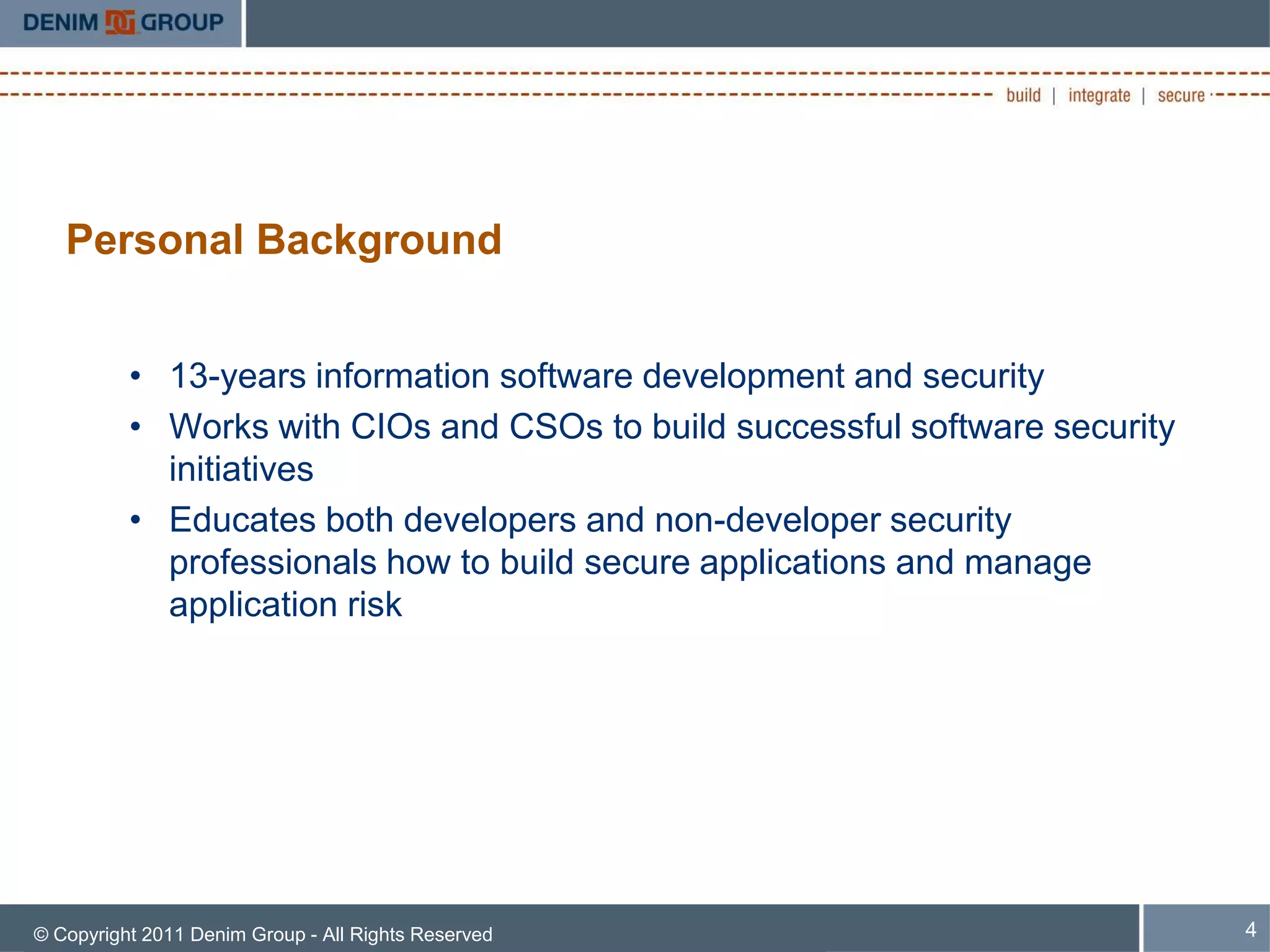 Personal Background


          • 13-years information software development and security
          • Works with CIOs and CSOs to build successful software security
            initiatives
          • Educates both developers and non-developer security
            professionals how to build secure applications and manage
            application risk




© Copyright 2011 Denim Group - All Rights Reserved                           4
 