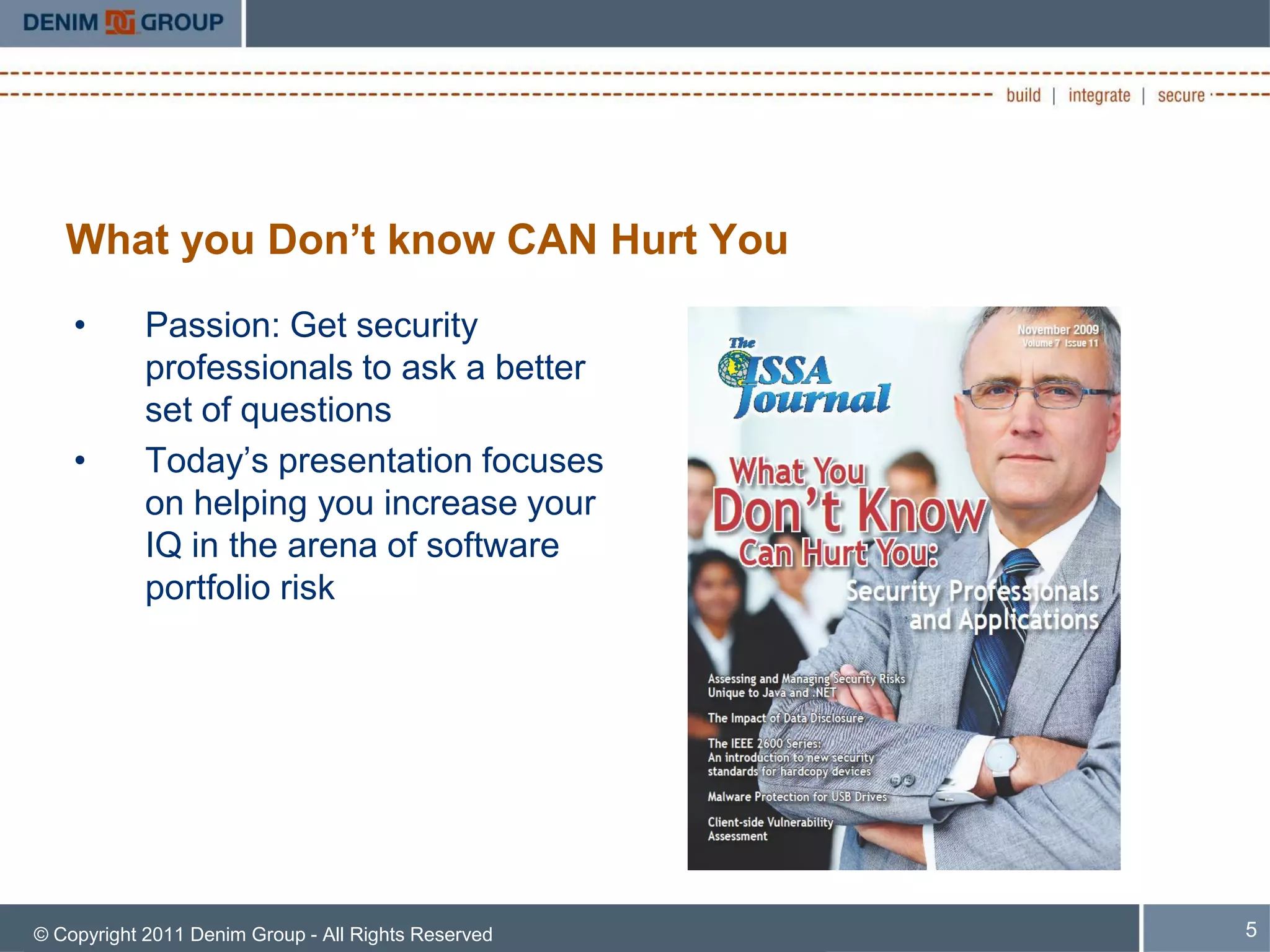 What you Don’t know CAN Hurt You
    •       Passion: Get security
            professionals to ask a better
            set of questions
    •       Today’s presentation focuses
            on helping you increase your
            IQ in the arena of software
            portfolio risk




© Copyright 2011 Denim Group - All Rights Reserved   5
 