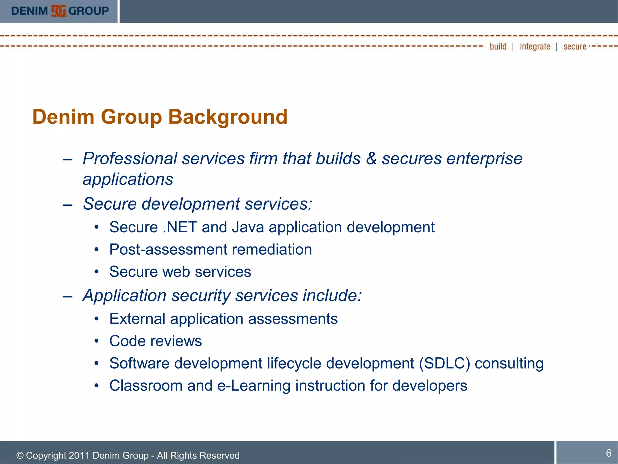 Denim Group Background
          – Professional services firm that builds & secures enterprise
            applications
          – Secure development services:
                 • Secure .NET and Java application development
                 • Post-assessment remediation
                 • Secure web services
          – Application security services include:
                 •   External application assessments
                 •   Code reviews
                 •   Software development lifecycle development (SDLC) consulting
                 •   Classroom and e-Learning instruction for developers



© Copyright 2011 Denim Group - All Rights Reserved                                  6
 