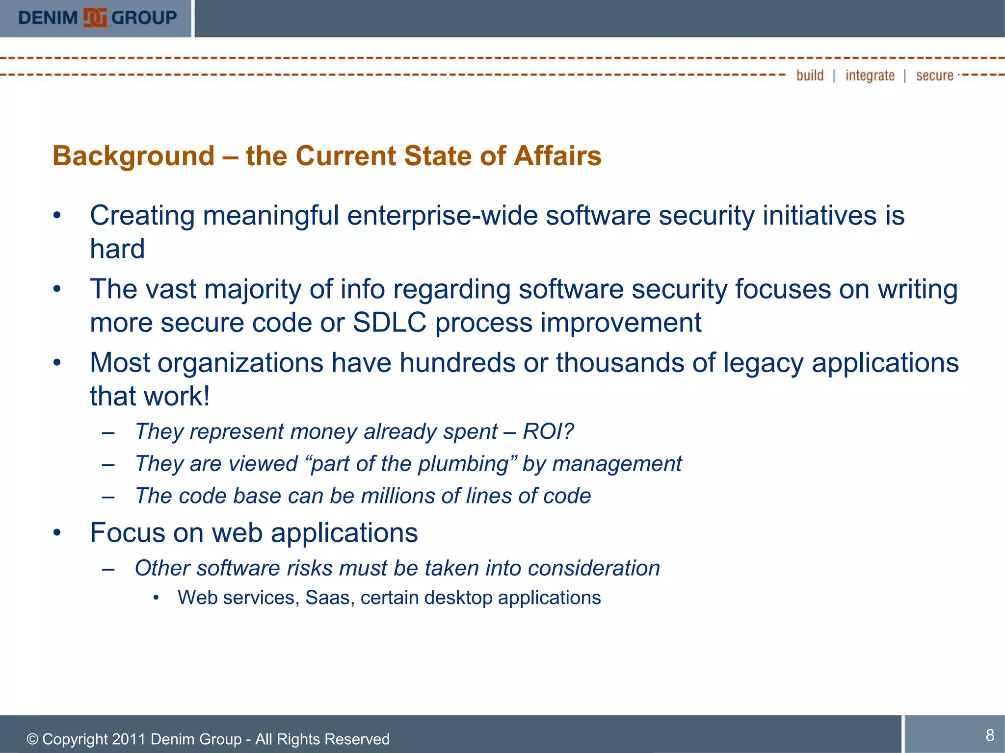 Background – the Current State of Affairs

   • Creating meaningful enterprise-wide software security initiatives is
     hard
   • The vast majority of info regarding software security focuses on writing
     more secure code or SDLC process improvement
   • Most organizations have hundreds or thousands of legacy applications
     that work!
          – They represent money already spent – ROI?
          – They are viewed “part of the plumbing” by management
          – The code base can be millions of lines of code
   • Focus on web applications
          – Other software risks must be taken into consideration
                 • Web services, Saas, certain desktop applications




© Copyright 2011 Denim Group - All Rights Reserved                              8
 