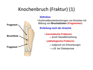 Knochenbruch (Fraktur) (1)
Definition
• Kontinuitätsunterbrechungen von Knochen mit
Bildung von Bruchstücken (Fragmenten)
Einteilung nach der Ursache
• traumatische Frakturen
→ durch Gewalteinwirkung
• pathologische Frakturen
→ aufgrund von Erkrankungen
→ z.B. bei Osteoporose
Fragment
Fragment
Bruchlinie
 