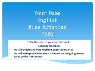 Your Name
English
Miss Kristian
7SBG
Fill in the front of your exercise books.
Learning objectives
• We will understand Miss Kristian’s expectations of us.
• We will make predictions about the novel we are going to read
based on the front covers.
 