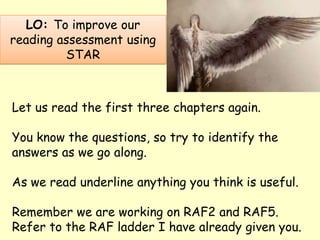 Let us read the first three chapters again.
You know the questions, so try to identify the
answers as we go along.
As we read underline anything you think is useful.
Remember we are working on RAF2 and RAF5.
Refer to the RAF ladder I have already given you.
LO: To improve our
reading assessment using
STAR
 