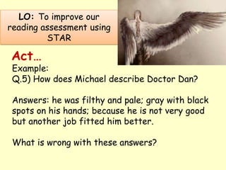 LO: To improve our
reading assessment using
STAR
Example:
Q.5) How does Michael describe Doctor Dan?
Answers: he was filthy and pale; gray with black
spots on his hands; because he is not very good
but another job fitted him better.
What is wrong with these answers?
Act…
 