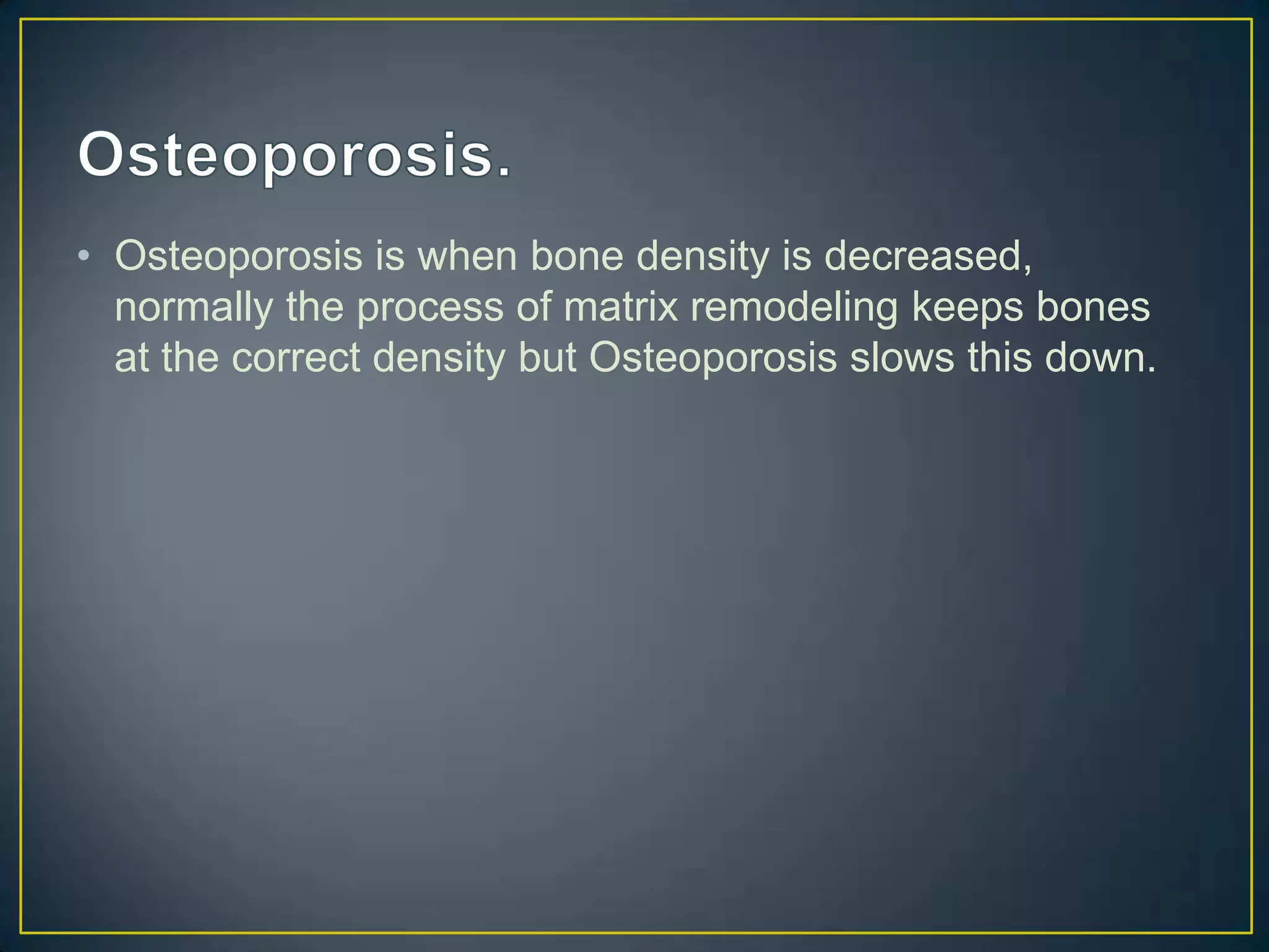• Osteoporosis is when bone density is decreased,
  normally the process of matrix remodeling keeps bones
  at the correct density but Osteoporosis slows this down.
 